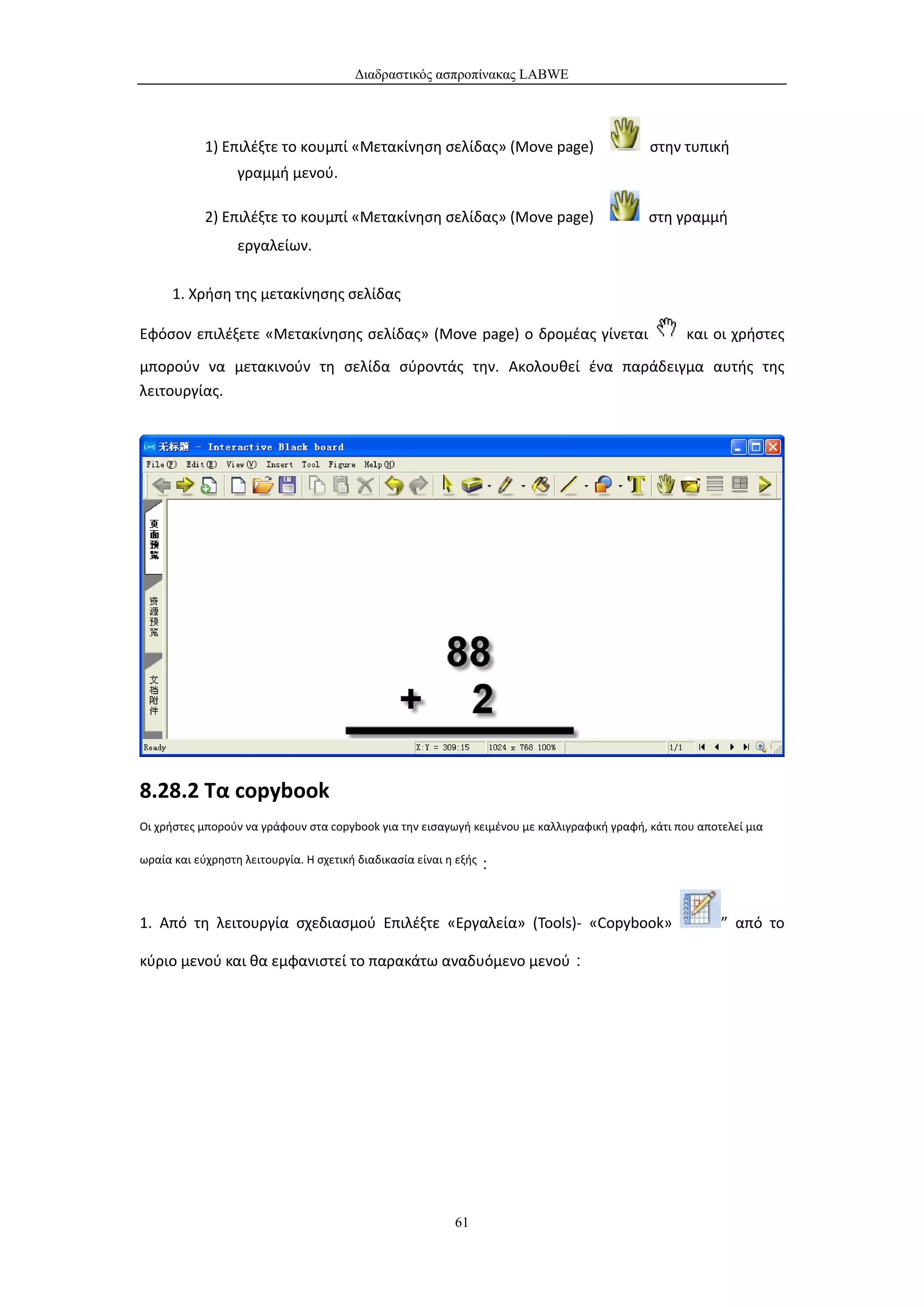 Διαδραστικός ασπροπίνακας LABWE




           1) Επιλέξτε το κουμπί «Μετακίνηση σελίδας» (Move page)                           στην τυπική
                 γραμμή μενού.

           2) Επιλέξτε το κουμπί «Μετακίνηση σελίδας» (Move page)                           στη γραμμή
                 εργαλείων.

     1. Χρήση της μετακίνησης σελίδας

Εφόσον επιλέξετε «Μετακίνησης σελίδας» (Move page) ο δρομέας γίνεται                               και οι χρήστες
μπορούν να μετακινούν τη σελίδα σύροντάς την. Ακολουθεί ένα παράδειγμα αυτής της
λειτουργίας.




8.28.2 Τα copybook
Οι χρήστες μπορούν να γράφουν στα copybook για την εισαγωγή κειμένου με καλλιγραφική γραφή, κάτι που αποτελεί μια

ωραία και εύχρηστη λειτουργία. Η σχετική διαδικασία είναι η εξής：




1. Από τη λειτουργία σχεδιασμού Επιλέξτε «Εργαλεία» (Tools)- «Copybook»                                  ” από το

κύριο μενού και θα εμφανιστεί το παρακάτω αναδυόμενο μενού：




                                                         61
 