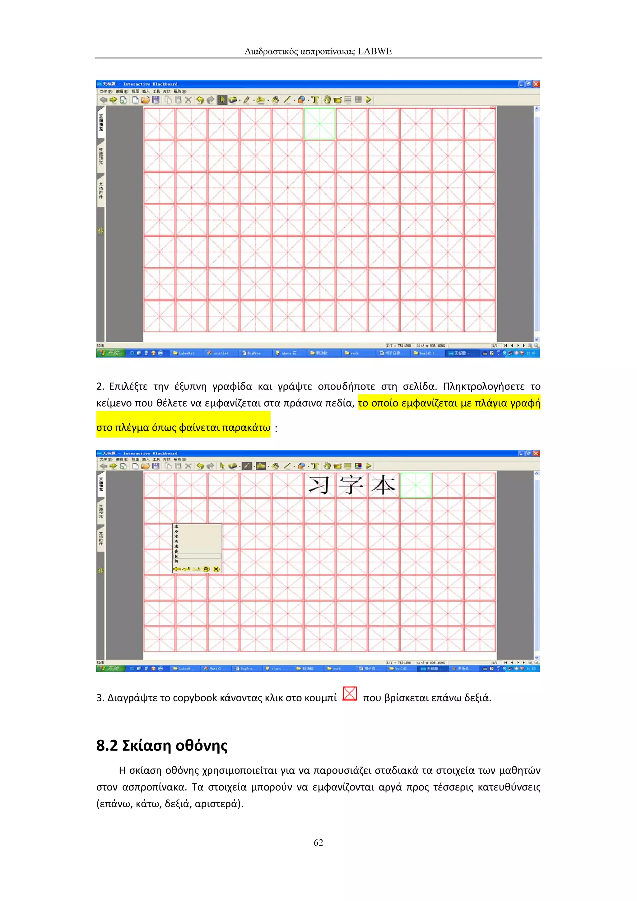 Διαδραστικός ασπροπίνακας LABWE




2. Επιλέξτε την έξυπνη γραφίδα και γράψτε οπουδήποτε στη σελίδα. Πληκτρολογήσετε το
κείμενο που θέλετε να εμφανίζεται στα πράσινα πεδία, το οποίο εμφανίζεται με πλάγια γραφή

στο πλέγμα όπως φαίνεται παρακάτω：




3. Διαγράψτε το copybook κάνοντας κλικ στο κουμπί     που βρίσκεται επάνω δεξιά.



8.2 Σκίαση οθόνης
    Η σκίαση οθόνης χρησιμοποιείται για να παρουσιάζει σταδιακά τα στοιχεία των μαθητών
στον ασπροπίνακα. Τα στοιχεία μπορούν να εμφανίζονται αργά προς τέσσερις κατευθύνσεις
(επάνω, κάτω, δεξιά, αριστερά).


                                            62
 