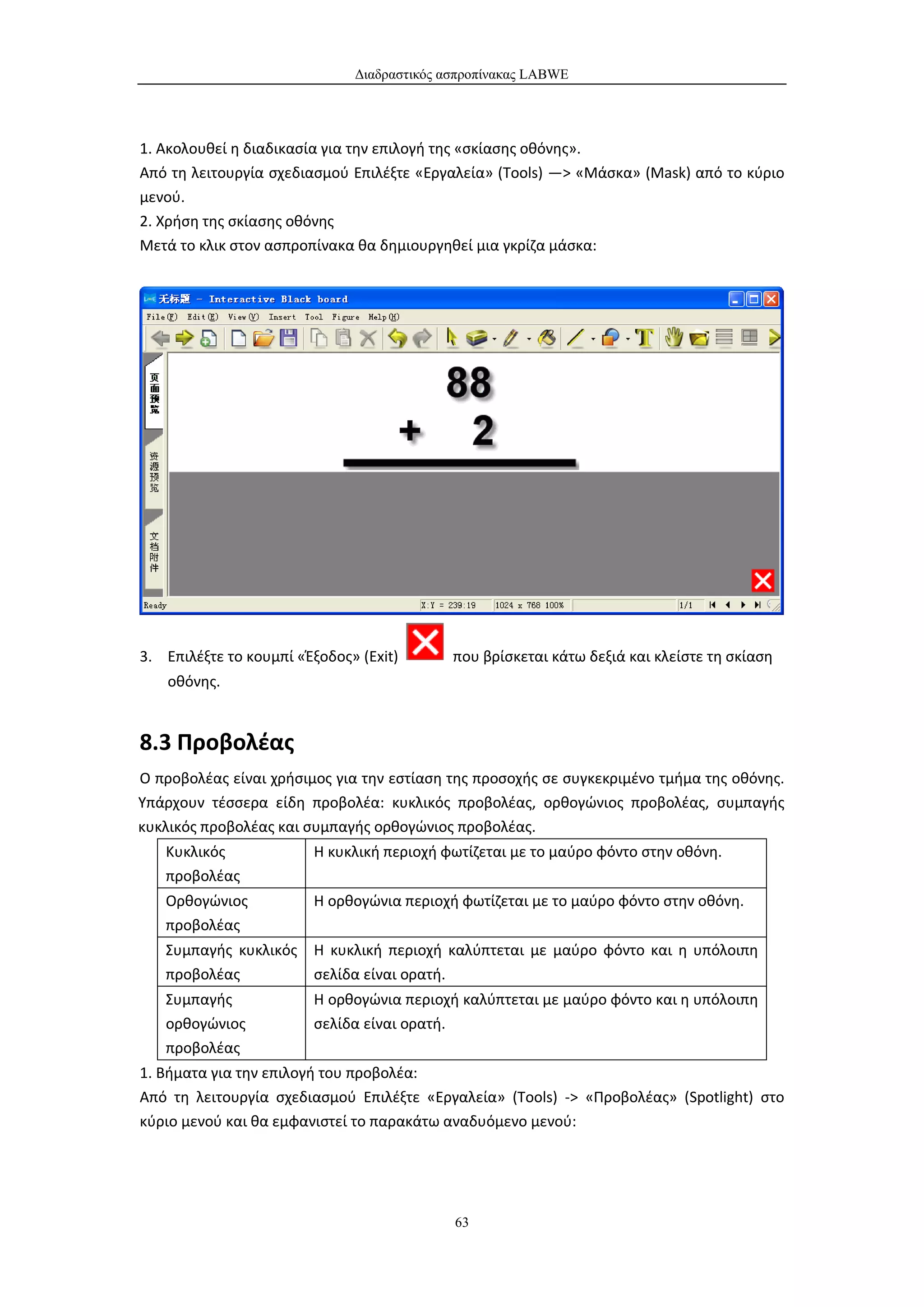Διαδραστικός ασπροπίνακας LABWE




1. Ακολουθεί η διαδικασία για την επιλογή της «σκίασης οθόνης».
Από τη λειτουργία σχεδιασμού Επιλέξτε «Εργαλεία» (Tools) —> «Μάσκα» (Mask) από το κύριο
μενού.
2. Χρήση της σκίασης οθόνης
Μετά το κλικ στον ασπροπίνακα θα δημιουργηθεί μια γκρίζα μάσκα:




3. Επιλέξτε το κουμπί «Έξοδος» (Exit)       που βρίσκεται κάτω δεξιά και κλείστε τη σκίαση
    οθόνης.


8.3 Προβολέας
Ο προβολέας είναι χρήσιμος για την εστίαση της προσοχής σε συγκεκριμένο τμήμα της οθόνης.
Υπάρχουν τέσσερα είδη προβολέα: κυκλικός προβολέας, ορθογώνιος προβολέας, συμπαγής
κυκλικός προβολέας και συμπαγής ορθογώνιος προβολέας.
   Κυκλικός             Η κυκλική περιοχή φωτίζεται με το μαύρο φόντο στην οθόνη.
   προβολέας
   Ορθογώνιος           Η ορθογώνια περιοχή φωτίζεται με το μαύρο φόντο στην οθόνη.
   προβολέας
   Συμπαγής κυκλικός    Η κυκλική περιοχή καλύπτεται με μαύρο φόντο και η υπόλοιπη
   προβολέας            σελίδα είναι ορατή.
   Συμπαγής             Η ορθογώνια περιοχή καλύπτεται με μαύρο φόντο και η υπόλοιπη
   ορθογώνιος           σελίδα είναι ορατή.
   προβολέας
1. Βήματα για την επιλογή του προβολέα:
Από τη λειτουργία σχεδιασμού Επιλέξτε «Εργαλεία» (Tools) -> «Προβολέας» (Spotlight) στο
κύριο μενού και θα εμφανιστεί το παρακάτω αναδυόμενο μενού:




                                            63
 