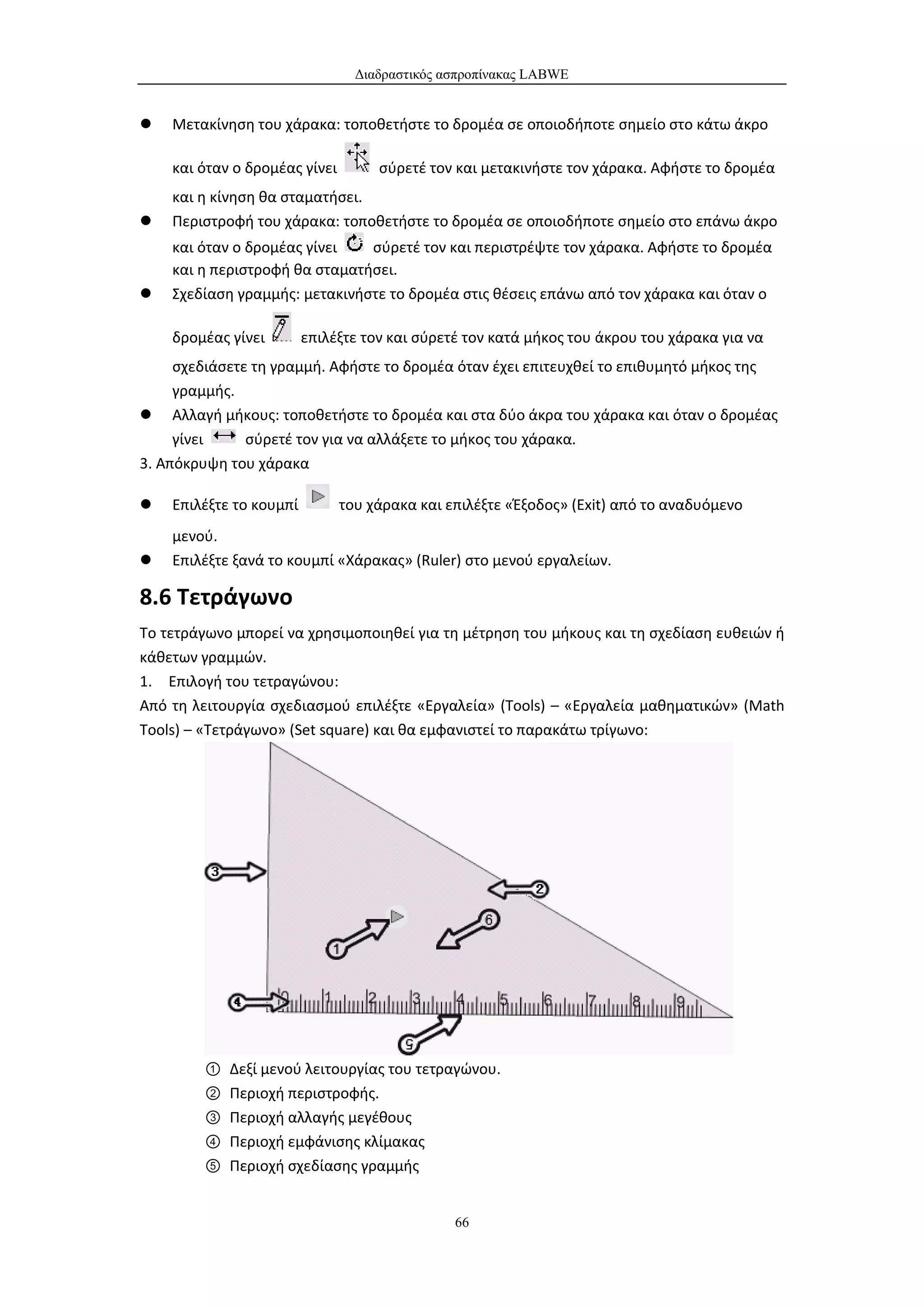 Διαδραστικός ασπροπίνακας LABWE


   Μετακίνηση του χάρακα: τοποθετήστε το δρομέα σε οποιοδήποτε σημείο στο κάτω άκρο

    και όταν ο δρομέας γίνει        σύρετέ τον και μετακινήστε τον χάρακα. Αφήστε το δρομέα
    και η κίνηση θα σταματήσει.
   Περιστροφή του χάρακα: τοποθετήστε το δρομέα σε οποιοδήποτε σημείο στο επάνω άκρο
    και όταν ο δρομέας γίνει   σύρετέ τον και περιστρέψτε τον χάρακα. Αφήστε το δρομέα
    και η περιστροφή θα σταματήσει.
   Σχεδίαση γραμμής: μετακινήστε το δρομέα στις θέσεις επάνω από τον χάρακα και όταν ο

    δρομέας γίνει        επιλέξτε τον και σύρετέ τον κατά μήκος του άκρου του χάρακα για να
     σχεδιάσετε τη γραμμή. Αφήστε το δρομέα όταν έχει επιτευχθεί το επιθυμητό μήκος της
     γραμμής.
 Αλλαγή μήκους: τοποθετήστε το δρομέα και στα δύο άκρα του χάρακα και όταν ο δρομέας
     γίνει     σύρετέ τον για να αλλάξετε το μήκος του χάρακα.
3. Απόκρυψη του χάρακα

   Επιλέξτε το κουμπί         του χάρακα και επιλέξτε «Έξοδος» (Exit) από το αναδυόμενο
    μενού.
   Επιλέξτε ξανά το κουμπί «Χάρακας» (Ruler) στο μενού εργαλείων.

8.6 Τετράγωνο
Το τετράγωνο μπορεί να χρησιμοποιηθεί για τη μέτρηση του μήκους και τη σχεδίαση ευθειών ή
κάθετων γραμμών.
1. Επιλογή του τετραγώνου:
Από τη λειτουργία σχεδιασμού επιλέξτε «Εργαλεία» (Tools) – «Εργαλεία μαθηματικών» (Math
Tools) – «Τετράγωνο» (Set square) και θα εμφανιστεί το παρακάτω τρίγωνο:




        ①   Δεξί μενού λειτουργίας του τετραγώνου.
        ②   Περιοχή περιστροφής.
        ③   Περιοχή αλλαγής μεγέθους
        ④   Περιοχή εμφάνισης κλίμακας
        ⑤   Περιοχή σχεδίασης γραμμής


                                               66
 