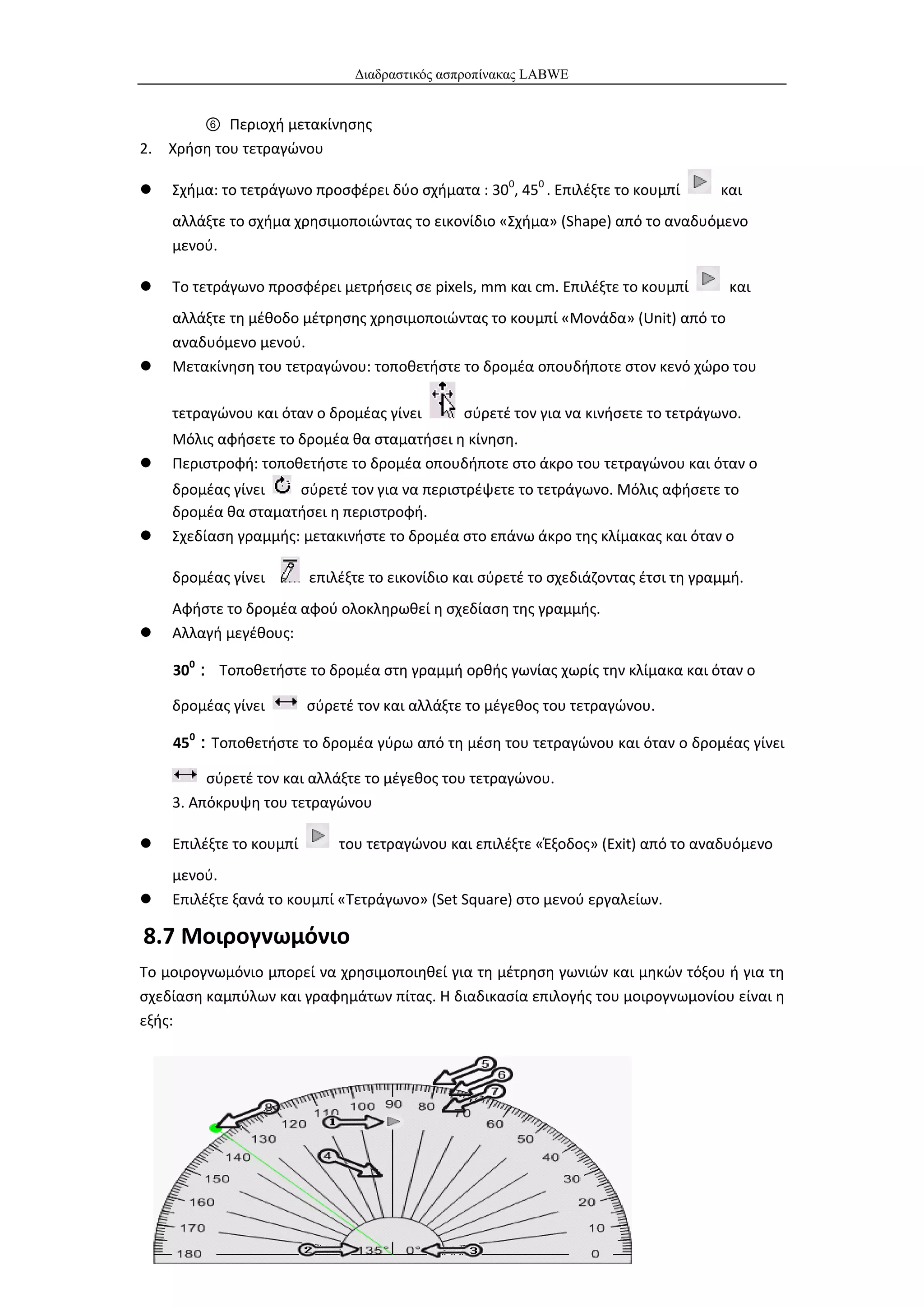 Διαδραστικός ασπροπίνακας LABWE


       ⑥ Περιοχή μετακίνησης
2. Χρήση του τετραγώνου

   Σχήμα: το τετράγωνο προσφέρει δύο σχήματα : 300, 450 . Επιλέξτε το κουμπί        και
    αλλάξτε το σχήμα χρησιμοποιώντας το εικονίδιο «Σχήμα» (Shape) από το αναδυόμενο
    μενού.

   Το τετράγωνο προσφέρει μετρήσεις σε pixels, mm και cm. Επιλέξτε το κουμπί         και
    αλλάξτε τη μέθοδο μέτρησης χρησιμοποιώντας το κουμπί «Μονάδα» (Unit) από το
    αναδυόμενο μενού.
   Μετακίνηση του τετραγώνου: τοποθετήστε το δρομέα οπουδήποτε στον κενό χώρο του

    τετραγώνου και όταν ο δρομέας γίνει        σύρετέ τον για να κινήσετε το τετράγωνο.
    Μόλις αφήσετε το δρομέα θα σταματήσει η κίνηση.
   Περιστροφή: τοποθετήστε το δρομέα οπουδήποτε στο άκρο του τετραγώνου και όταν ο
    δρομέας γίνει    σύρετέ τον για να περιστρέψετε το τετράγωνο. Μόλις αφήσετε το
    δρομέα θα σταματήσει η περιστροφή.
   Σχεδίαση γραμμής: μετακινήστε το δρομέα στο επάνω άκρο της κλίμακας και όταν ο

    δρομέας γίνει        επιλέξτε το εικονίδιο και σύρετέ το σχεδιάζοντας έτσι τη γραμμή.
    Αφήστε το δρομέα αφού ολοκληρωθεί η σχεδίαση της γραμμής.
   Αλλαγή μεγέθους:

    300： Τοποθετήστε το δρομέα στη γραμμή ορθής γωνίας χωρίς την κλίμακα και όταν ο

    δρομέας γίνει        σύρετέ τον και αλλάξτε το μέγεθος του τετραγώνου.

    450：Τοποθετήστε το δρομέα γύρω από τη μέση του τετραγώνου και όταν ο δρομέας γίνει

         σύρετέ τον και αλλάξτε το μέγεθος του τετραγώνου.
    3. Απόκρυψη του τετραγώνου

   Επιλέξτε το κουμπί       του τετραγώνου και επιλέξτε «Έξοδος» (Exit) από το αναδυόμενο
    μενού.
   Επιλέξτε ξανά το κουμπί «Τετράγωνο» (Set Square) στο μενού εργαλείων.

8.7 Μοιρογνωμόνιο
Το μοιρογνωμόνιο μπορεί να χρησιμοποιηθεί για τη μέτρηση γωνιών και μηκών τόξου ή για τη
σχεδίαση καμπύλων και γραφημάτων πίτας. Η διαδικασία επιλογής του μοιρογνωμονίου είναι η
εξής:




                                              67
 