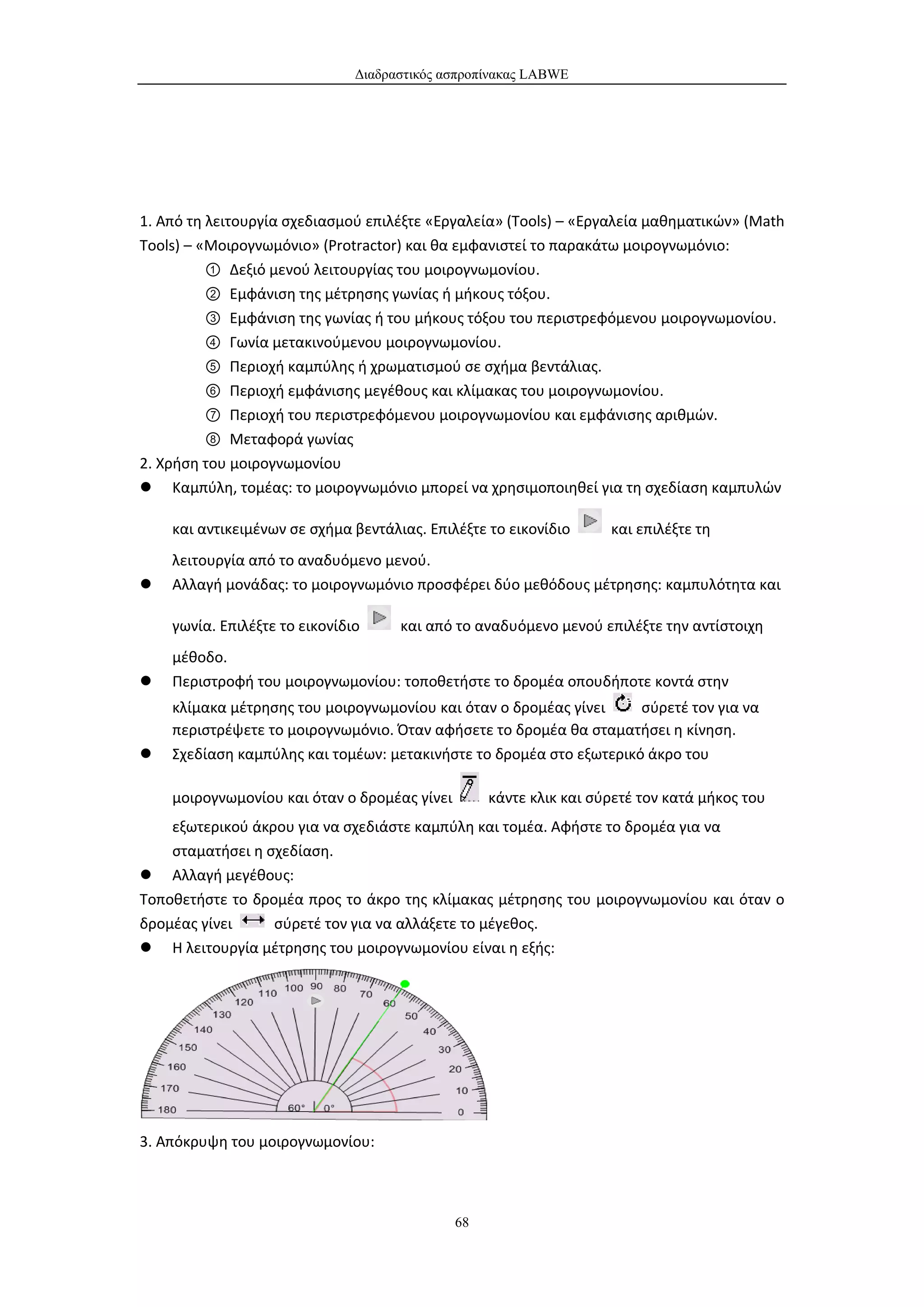 Διαδραστικός ασπροπίνακας LABWE




1. Από τη λειτουργία σχεδιασμού επιλέξτε «Εργαλεία» (Tools) – «Εργαλεία μαθηματικών» (Math
Tools) – «Μοιρογνωμόνιο» (Protractor) και θα εμφανιστεί το παρακάτω μοιρογνωμόνιο:
          ① Δεξιό μενού λειτουργίας του μοιρογνωμονίου.
          ② Εμφάνιση της μέτρησης γωνίας ή μήκους τόξου.
          ③ Εμφάνιση της γωνίας ή του μήκους τόξου του περιστρεφόμενου μοιρογνωμονίου.
          ④ Γωνία μετακινούμενου μοιρογνωμονίου.
          ⑤ Περιοχή καμπύλης ή χρωματισμού σε σχήμα βεντάλιας.
          ⑥ Περιοχή εμφάνισης μεγέθους και κλίμακας του μοιρογνωμονίου.
          ⑦ Περιοχή του περιστρεφόμενου μοιρογνωμονίου και εμφάνισης αριθμών.
          ⑧ Μεταφορά γωνίας
2. Χρήση του μοιρογνωμονίου
 Καμπύλη, τομέας: το μοιρογνωμόνιο μπορεί να χρησιμοποιηθεί για τη σχεδίαση καμπυλών

    και αντικειμένων σε σχήμα βεντάλιας. Επιλέξτε το εικονίδιο      και επιλέξτε τη
    λειτουργία από το αναδυόμενο μενού.
   Αλλαγή μονάδας: το μοιρογνωμόνιο προσφέρει δύο μεθόδους μέτρησης: καμπυλότητα και

    γωνία. Επιλέξτε το εικονίδιο     και από το αναδυόμενο μενού επιλέξτε την αντίστοιχη
    μέθοδο.
   Περιστροφή του μοιρογνωμονίου: τοποθετήστε το δρομέα οπουδήποτε κοντά στην
    κλίμακα μέτρησης του μοιρογνωμονίου και όταν ο δρομέας γίνει     σύρετέ τον για να
    περιστρέψετε το μοιρογνωμόνιο. Όταν αφήσετε το δρομέα θα σταματήσει η κίνηση.
   Σχεδίαση καμπύλης και τομέων: μετακινήστε το δρομέα στο εξωτερικό άκρο του

    μοιρογνωμονίου και όταν ο δρομέας γίνει        κάντε κλικ και σύρετέ τον κατά μήκος του
    εξωτερικού άκρου για να σχεδιάστε καμπύλη και τομέα. Αφήστε το δρομέα για να
    σταματήσει η σχεδίαση.
 Αλλαγή μεγέθους:
Τοποθετήστε το δρομέα προς το άκρο της κλίμακας μέτρησης του μοιρογνωμονίου και όταν ο
δρομέας γίνει     σύρετέ τον για να αλλάξετε το μέγεθος.
 Η λειτουργία μέτρησης του μοιρογνωμονίου είναι η εξής:




3. Απόκρυψη του μοιρογνωμονίου:



                                              68
 