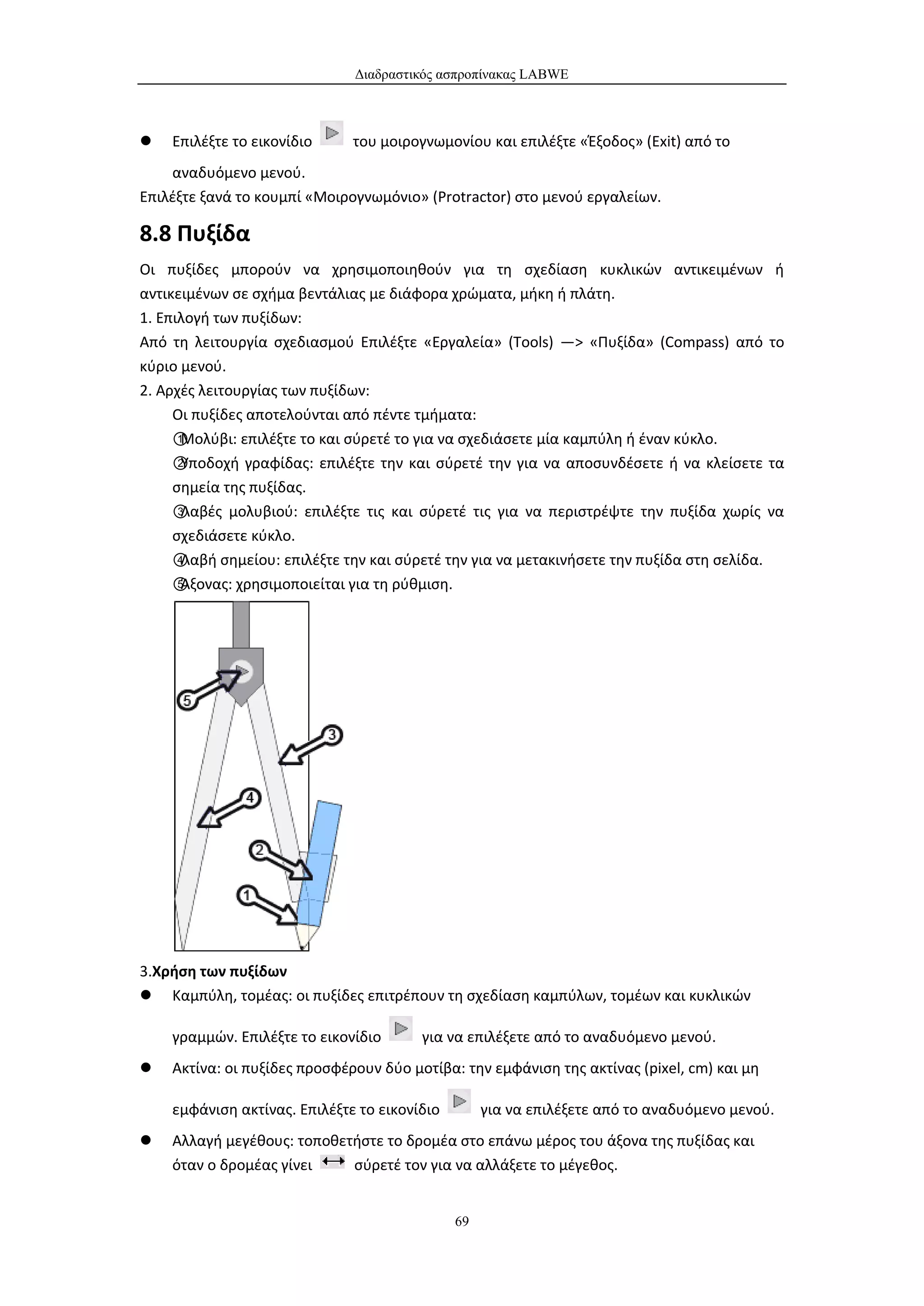Διαδραστικός ασπροπίνακας LABWE



   Επιλέξτε το εικονίδιο     του μοιρογνωμονίου και επιλέξτε «Έξοδος» (Exit) από το
    αναδυόμενο μενού.
Επιλέξτε ξανά το κουμπί «Μοιρογνωμόνιο» (Protractor) στο μενού εργαλείων.

8.8 Πυξίδα
Οι πυξίδες μπορούν να χρησιμοποιηθούν για τη σχεδίαση κυκλικών αντικειμένων ή
αντικειμένων σε σχήμα βεντάλιας με διάφορα χρώματα, μήκη ή πλάτη.
1. Επιλογή των πυξίδων:
Από τη λειτουργία σχεδιασμού Επιλέξτε «Εργαλεία» (Tools) —> «Πυξίδα» (Compass) από το
κύριο μενού.
2. Αρχές λειτουργίας των πυξίδων:
     Οι πυξίδες αποτελούνται από πέντε τμήματα:
     ①Μολύβι: επιλέξτε το και σύρετέ το για να σχεδιάσετε μία καμπύλη ή έναν κύκλο.
     ②Υποδοχή γραφίδας: επιλέξτε την και σύρετέ την για να αποσυνδέσετε ή να κλείσετε τα
     σημεία της πυξίδας.
     ③Λαβές μολυβιού: επιλέξτε τις και σύρετέ τις για να περιστρέψτε την πυξίδα χωρίς να
     σχεδιάσετε κύκλο.
     ④Λαβή σημείου: επιλέξτε την και σύρετέ την για να μετακινήσετε την πυξίδα στη σελίδα.
     ⑤Άξονας: χρησιμοποιείται για τη ρύθμιση.




3.Χρήση των πυξίδων
 Καμπύλη, τομέας: οι πυξίδες επιτρέπουν τη σχεδίαση καμπύλων, τομέων και κυκλικών

    γραμμών. Επιλέξτε το εικονίδιο      για να επιλέξετε από το αναδυόμενο μενού.
   Ακτίνα: οι πυξίδες προσφέρουν δύο μοτίβα: την εμφάνιση της ακτίνας (pixel, cm) και μη

    εμφάνιση ακτίνας. Επιλέξτε το εικονίδιο        για να επιλέξετε από το αναδυόμενο μενού.
   Αλλαγή μεγέθους: τοποθετήστε το δρομέα στο επάνω μέρος του άξονα της πυξίδας και
    όταν ο δρομέας γίνει    σύρετέ τον για να αλλάξετε το μέγεθος.


                                              69
 