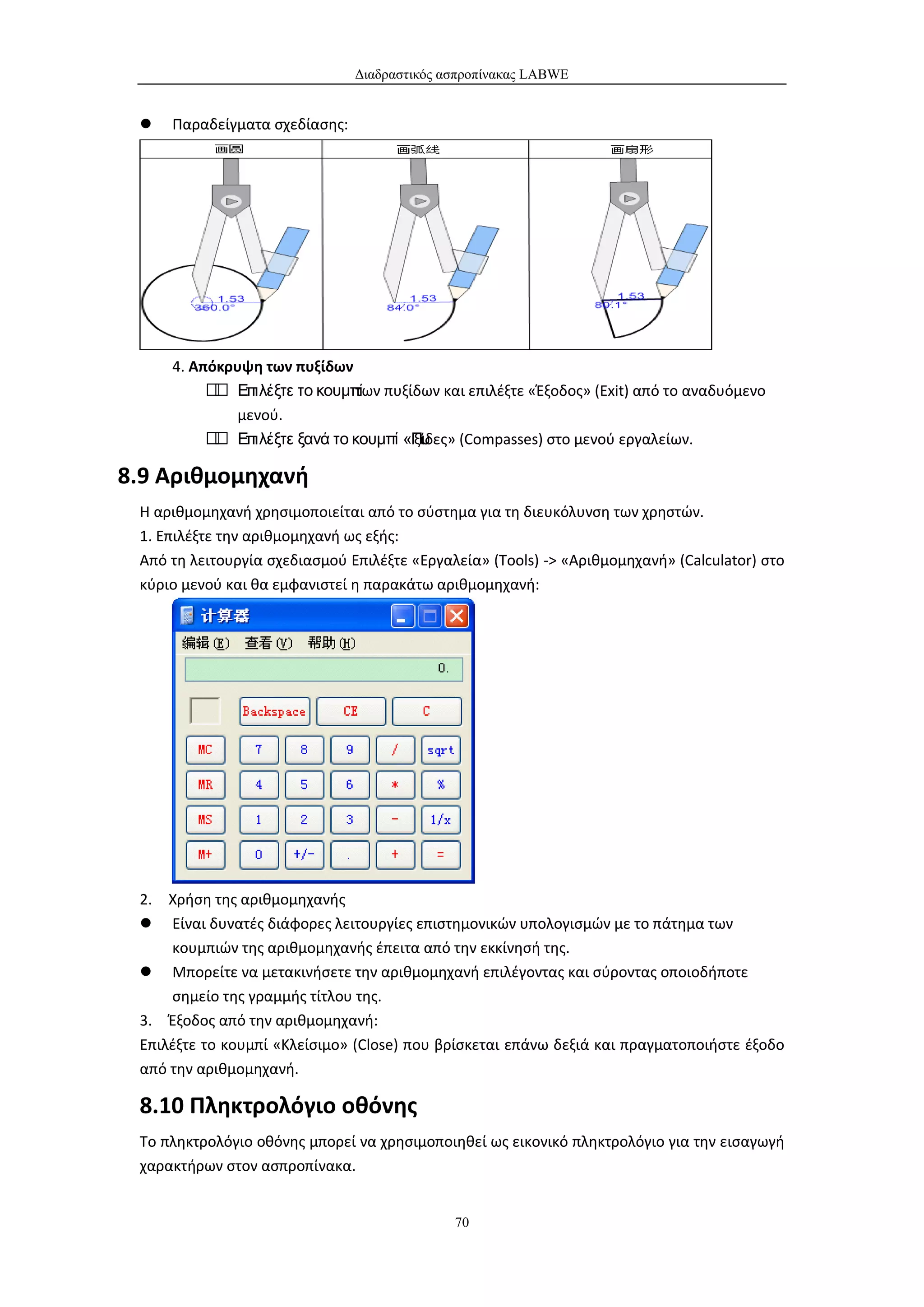 Διαδραστικός ασπροπίνακας LABWE


    Παραδείγματα σχεδίασης:




     4. Απόκρυψη των πυξίδων
           Επιλέξτε το κουμπί πυξίδων και επιλέξτε «Έξοδος» (Exit) από το αναδυόμενο
                            των
              μενού.
           Επιλέξτε ξανά το κουμπί «Πυ
                                    ξίδες» (Compasses) στο μενού εργαλείων.

8.9 Αριθμομηχανή
 Η αριθμομηχανή χρησιμοποιείται από το σύστημα για τη διευκόλυνση των χρηστών.
 1. Επιλέξτε την αριθμομηχανή ως εξής:
 Από τη λειτουργία σχεδιασμού Επιλέξτε «Εργαλεία» (Tools) -> «Αριθμομηχανή» (Calculator) στο
 κύριο μενού και θα εμφανιστεί η παρακάτω αριθμομηχανή:




 2. Χρήση της αριθμομηχανής
  Είναι δυνατές διάφορες λειτουργίες επιστημονικών υπολογισμών με το πάτημα των
     κουμπιών της αριθμομηχανής έπειτα από την εκκίνησή της.
  Μπορείτε να μετακινήσετε την αριθμομηχανή επιλέγοντας και σύροντας οποιοδήποτε
     σημείο της γραμμής τίτλου της.
 3. Έξοδος από την αριθμομηχανή:
 Επιλέξτε το κουμπί «Κλείσιμο» (Close) που βρίσκεται επάνω δεξιά και πραγματοποιήστε έξοδο
 από την αριθμομηχανή.

 8.10 Πληκτρολόγιο οθόνης
 Το πληκτρολόγιο οθόνης μπορεί να χρησιμοποιηθεί ως εικονικό πληκτρολόγιο για την εισαγωγή
 χαρακτήρων στον ασπροπίνακα.


                                             70
 