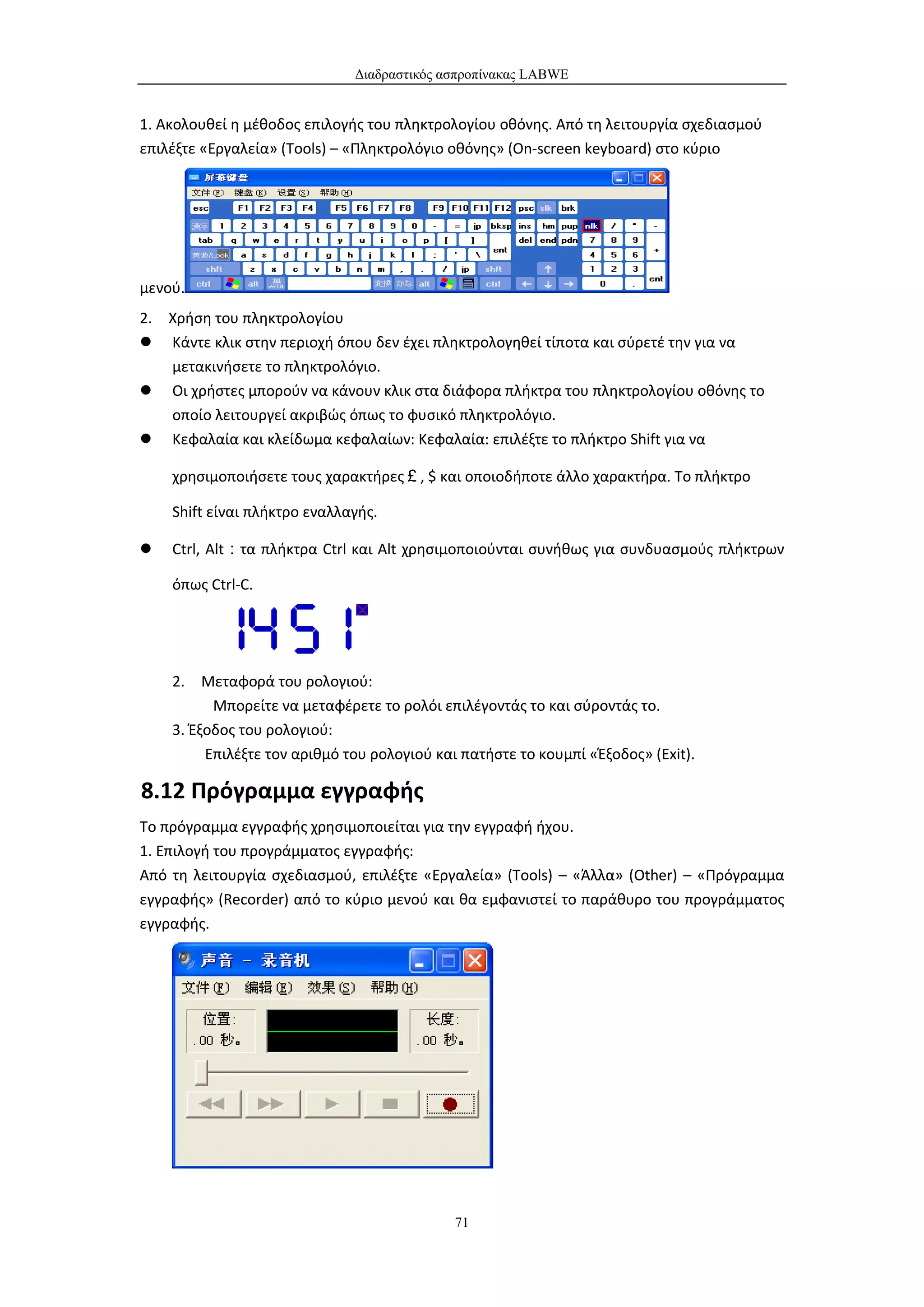 Διαδραστικός ασπροπίνακας LABWE


1. Ακολουθεί η μέθοδος επιλογής του πληκτρολογίου οθόνης. Από τη λειτουργία σχεδιασμού
επιλέξτε «Εργαλεία» (Tools) – «Πληκτρολόγιο οθόνης» (On-screen keyboard) στο κύριο




μενού.
2. Χρήση του πληκτρολογίου
 Κάντε κλικ στην περιοχή όπου δεν έχει πληκτρολογηθεί τίποτα και σύρετέ την για να
   μετακινήσετε το πληκτρολόγιο.
 Οι χρήστες μπορούν να κάνουν κλικ στα διάφορα πλήκτρα του πληκτρολογίου οθόνης το
   οποίο λειτουργεί ακριβώς όπως το φυσικό πληκτρολόγιο.
 Κεφαλαία και κλείδωμα κεφαλαίων: Κεφαλαία: επιλέξτε το πλήκτρο Shift για να

    χρησιμοποιήσετε τους χαρακτήρες￡, $ και οποιοδήποτε άλλο χαρακτήρα. Το πλήκτρο

    Shift είναι πλήκτρο εναλλαγής.

   Ctrl, Alt：τα πλήκτρα Ctrl και Alt χρησιμοποιούνται συνήθως για συνδυασμούς πλήκτρων

    όπως Ctrl-C.




    2. Μεταφορά του ρολογιού:
          Μπορείτε να μεταφέρετε το ρολόι επιλέγοντάς το και σύροντάς το.
    3. Έξοδος του ρολογιού:
         Επιλέξτε τον αριθμό του ρολογιού και πατήστε το κουμπί «Έξοδος» (Exit).

8.12 Πρόγραμμα εγγραφής
Το πρόγραμμα εγγραφής χρησιμοποιείται για την εγγραφή ήχου.
1. Επιλογή του προγράμματος εγγραφής:
Από τη λειτουργία σχεδιασμού, επιλέξτε «Εργαλεία» (Tools) – «Άλλα» (Other) – «Πρόγραμμα
εγγραφής» (Recorder) από το κύριο μενού και θα εμφανιστεί το παράθυρο του προγράμματος
εγγραφής.




                                             71
 