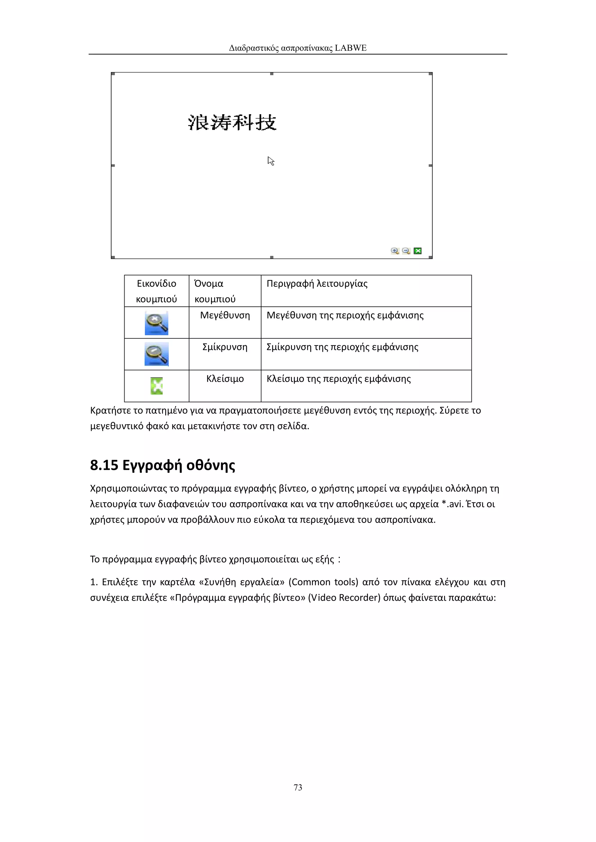 Διαδραστικός ασπροπίνακας LABWE




         Εικονίδιο    Όνομα           Περιγραφή λειτουργίας
         κουμπιού     κουμπιού
                       Μεγέθυνση      Μεγέθυνση της περιοχής εμφάνισης

                        Σμίκρυνση     Σμίκρυνση της περιοχής εμφάνισης


                         Κλείσιμο     Κλείσιμο της περιοχής εμφάνισης


Κρατήστε το πατημένο για να πραγματοποιήσετε μεγέθυνση εντός της περιοχής. Σύρετε το
μεγεθυντικό φακό και μετακινήστε τον στη σελίδα.


8.15 Εγγραφή οθόνης
Χρησιμοποιώντας το πρόγραμμα εγγραφής βίντεο, ο χρήστης μπορεί να εγγράψει ολόκληρη τη
λειτουργία των διαφανειών του ασπροπίνακα και να την αποθηκεύσει ως αρχεία *.avi. Έτσι οι
χρήστες μπορούν να προβάλλουν πιο εύκολα τα περιεχόμενα του ασπροπίνακα.


Το πρόγραμμα εγγραφής βίντεο χρησιμοποιείται ως εξής：

1. Επιλέξτε την καρτέλα «Συνήθη εργαλεία» (Common tools) από τον πίνακα ελέγχου και στη
συνέχεια επιλέξτε «Πρόγραμμα εγγραφής βίντεο» (Video Recorder) όπως φαίνεται παρακάτω:




                                            73
 
