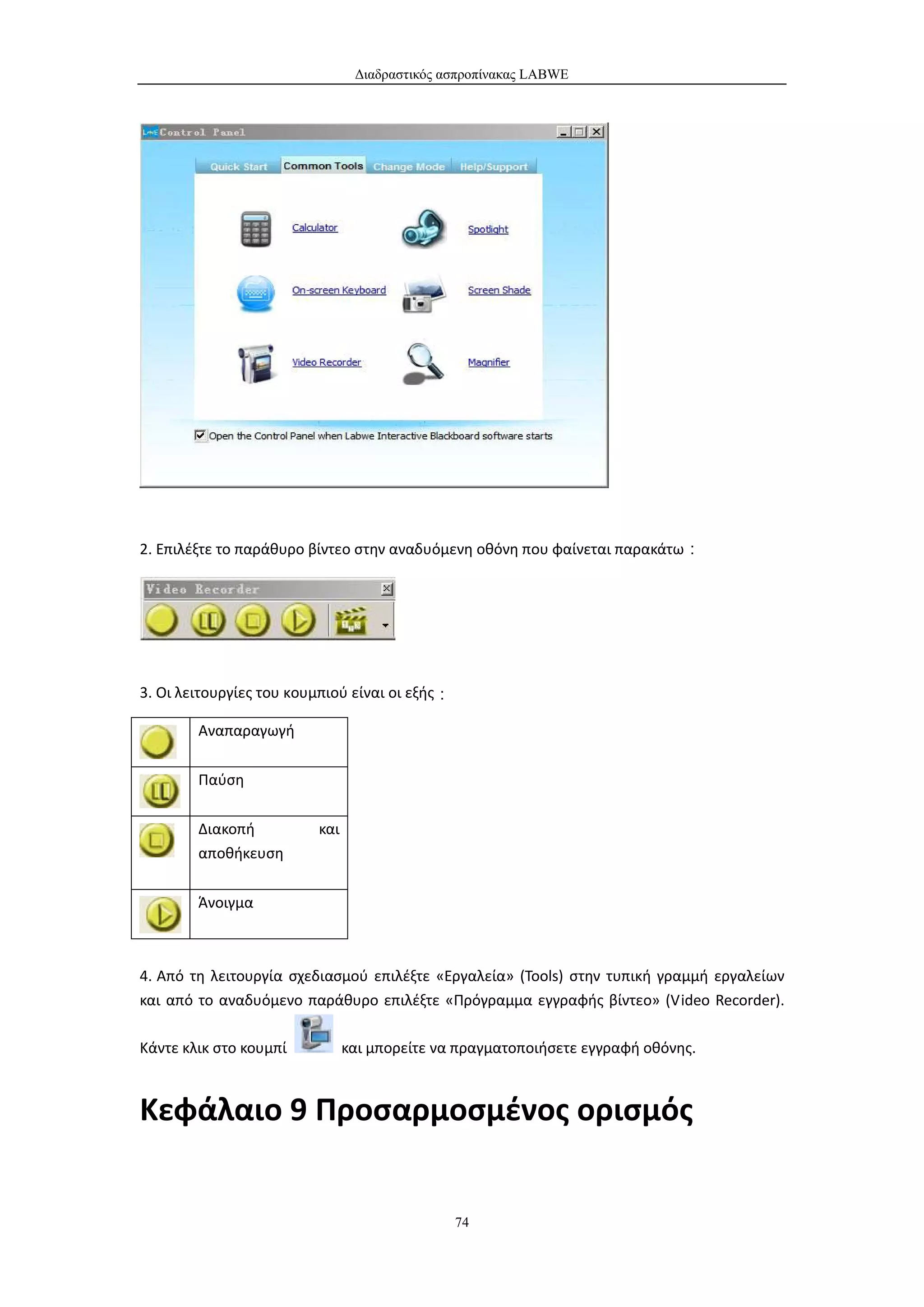 Διαδραστικός ασπροπίνακας LABWE




2. Επιλέξτε το παράθυρο βίντεο στην αναδυόμενη οθόνη που φαίνεται παρακάτω：




3. Οι λειτουργίες του κουμπιού είναι οι εξής：

        Αναπαραγωγή


        Παύση


        Διακοπή          και
        αποθήκευση


        Άνοιγμα



4. Από τη λειτουργία σχεδιασμού επιλέξτε «Εργαλεία» (Tools) στην τυπική γραμμή εργαλείων
και από το αναδυόμενο παράθυρο επιλέξτε «Πρόγραμμα εγγραφής βίντεο» (Video Recorder).

Κάντε κλικ στο κουμπί          και μπορείτε να πραγματοποιήσετε εγγραφή οθόνης.



Κεφάλαιο 9 Προσαρμοσμένος ορισμός


                                                74
 