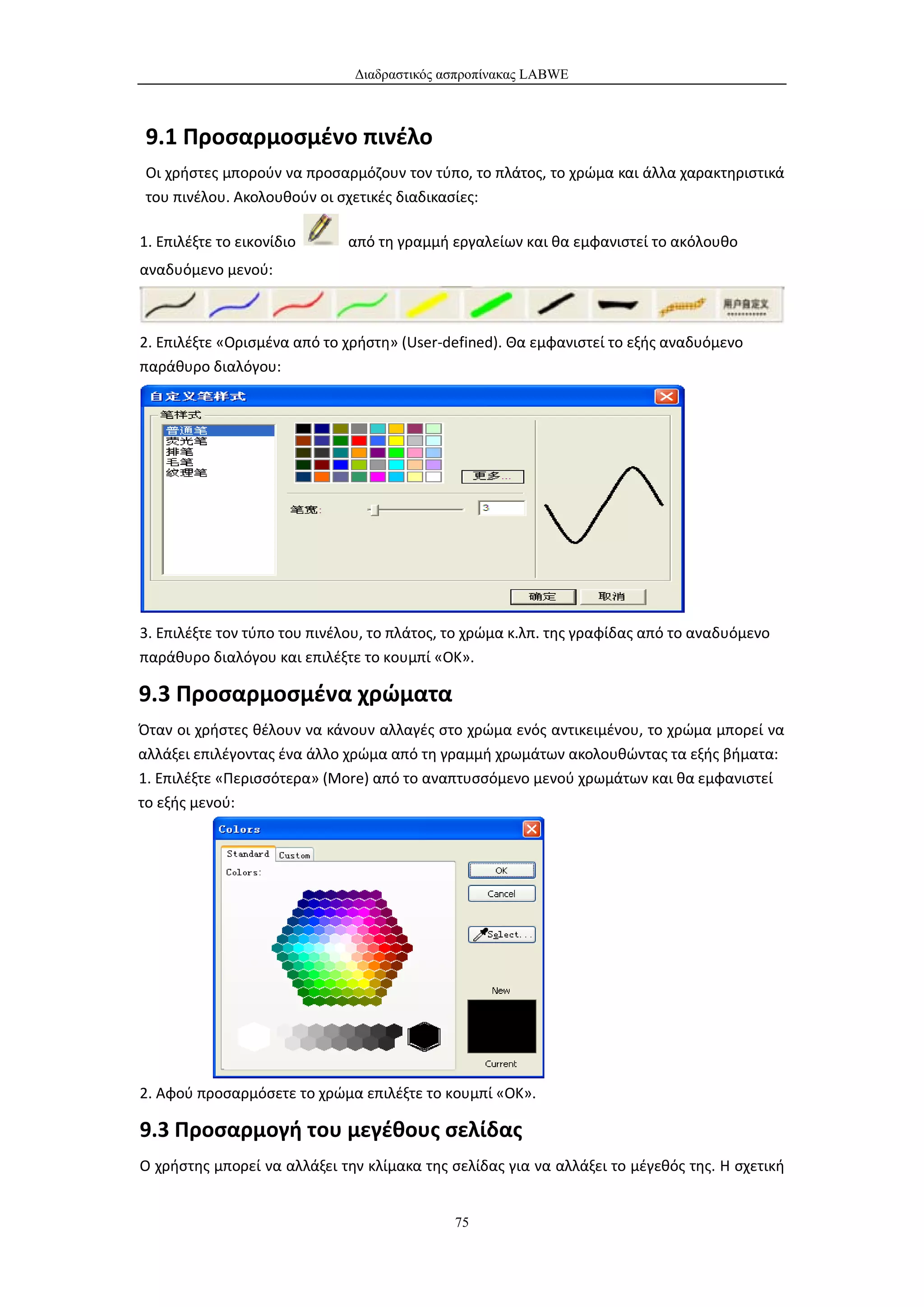 Διαδραστικός ασπροπίνακας LABWE



 9.1 Προσαρμοσμένο πινέλο
 Οι χρήστες μπορούν να προσαρμόζουν τον τύπο, το πλάτος, το χρώμα και άλλα χαρακτηριστικά
 του πινέλου. Ακολουθούν οι σχετικές διαδικασίες:

1. Επιλέξτε το εικονίδιο     από τη γραμμή εργαλείων και θα εμφανιστεί το ακόλουθο
αναδυόμενο μενού:



2. Επιλέξτε «Ορισμένα από το χρήστη» (User-defined). Θα εμφανιστεί το εξής αναδυόμενο
παράθυρο διαλόγου:




3. Επιλέξτε τον τύπο του πινέλου, το πλάτος, το χρώμα κ.λπ. της γραφίδας από το αναδυόμενο
παράθυρο διαλόγου και επιλέξτε το κουμπί «ΟΚ».

9.3 Προσαρμοσμένα χρώματα
Όταν οι χρήστες θέλουν να κάνουν αλλαγές στο χρώμα ενός αντικειμένου, το χρώμα μπορεί να
αλλάξει επιλέγοντας ένα άλλο χρώμα από τη γραμμή χρωμάτων ακολουθώντας τα εξής βήματα:
1. Επιλέξτε «Περισσότερα» (More) από το αναπτυσσόμενο μενού χρωμάτων και θα εμφανιστεί
το εξής μενού:




2. Αφού προσαρμόσετε το χρώμα επιλέξτε το κουμπί «ΟΚ».

9.3 Προσαρμογή του μεγέθους σελίδας
Ο χρήστης μπορεί να αλλάξει την κλίμακα της σελίδας για να αλλάξει το μέγεθός της. Η σχετική


                                             75
 