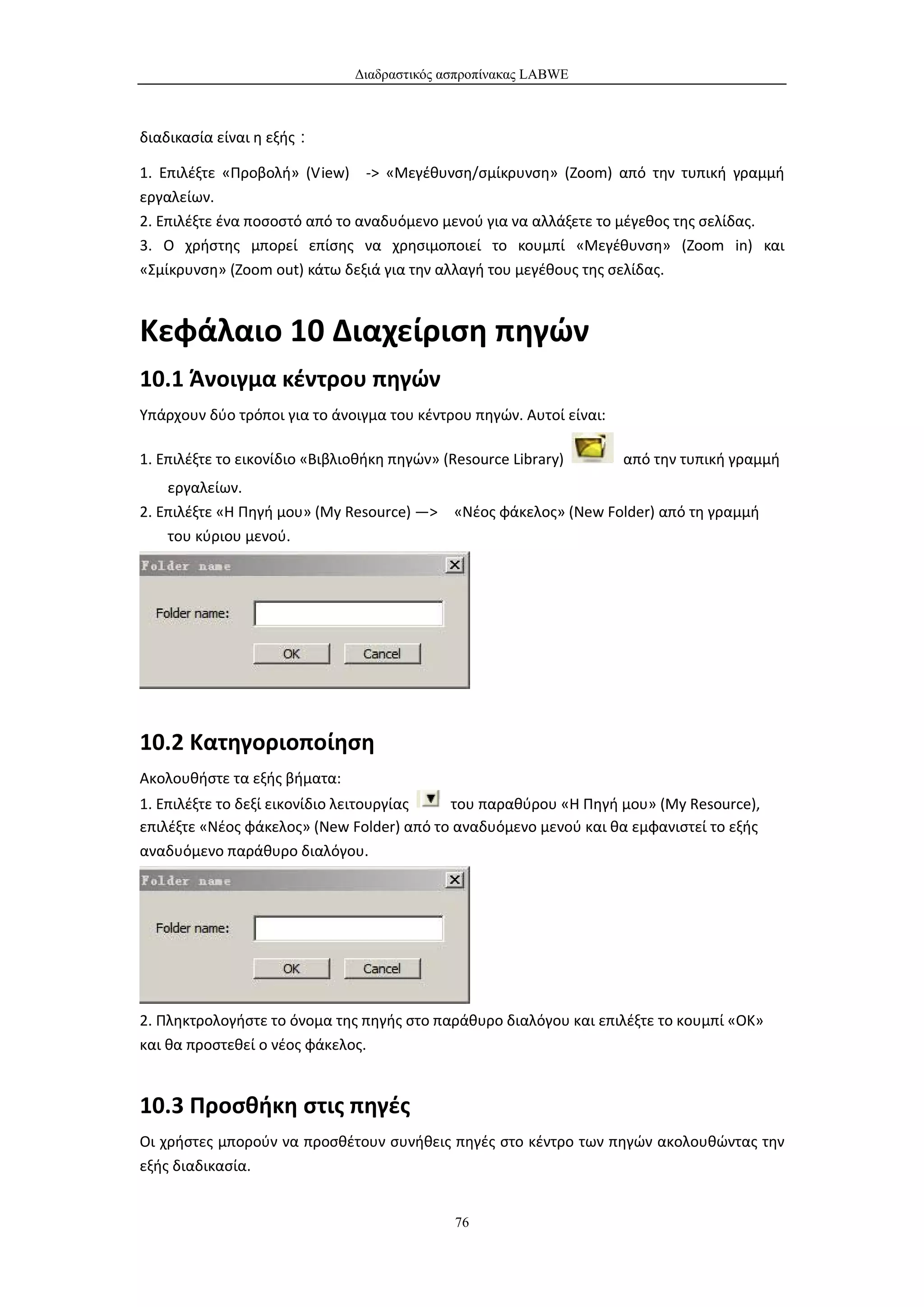 Διαδραστικός ασπροπίνακας LABWE



διαδικασία είναι η εξής：

1. Επιλέξτε «Προβολή» (View) -> «Μεγέθυνση/σμίκρυνση» (Zoom) από την τυπική γραμμή
εργαλείων.
2. Επιλέξτε ένα ποσοστό από το αναδυόμενο μενού για να αλλάξετε το μέγεθος της σελίδας.
3. Ο χρήστης μπορεί επίσης να χρησιμοποιεί το κουμπί «Μεγέθυνση» (Zoom in) και
«Σμίκρυνση» (Zoom out) κάτω δεξιά για την αλλαγή του μεγέθους της σελίδας.



Κεφάλαιο 10 Διαχείριση πηγών
10.1 Άνοιγμα κέντρου πηγών
Υπάρχουν δύο τρόποι για το άνοιγμα του κέντρου πηγών. Αυτοί είναι:

1. Επιλέξτε το εικονίδιο «Βιβλιοθήκη πηγών» (Resource Library)       από την τυπική γραμμή
    εργαλείων.
2. Επιλέξτε «Η Πηγή μου» (My Resource) —>    «Νέος φάκελος» (New Folder) από τη γραμμή
    του κύριου μενού.




10.2 Κατηγοριοποίηση
Ακολουθήστε τα εξής βήματα:
1. Επιλέξτε το δεξί εικονίδιο λειτουργίας  του παραθύρου «Η Πηγή μου» (My Resource),
επιλέξτε «Νέος φάκελος» (New Folder) από το αναδυόμενο μενού και θα εμφανιστεί το εξής
αναδυόμενο παράθυρο διαλόγου.




2. Πληκτρολογήστε το όνομα της πηγής στο παράθυρο διαλόγου και επιλέξτε το κουμπί «ΟΚ»
και θα προστεθεί ο νέος φάκελος.


10.3 Προσθήκη στις πηγές
Οι χρήστες μπορούν να προσθέτουν συνήθεις πηγές στο κέντρο των πηγών ακολουθώντας την
εξής διαδικασία.


                                              76
 