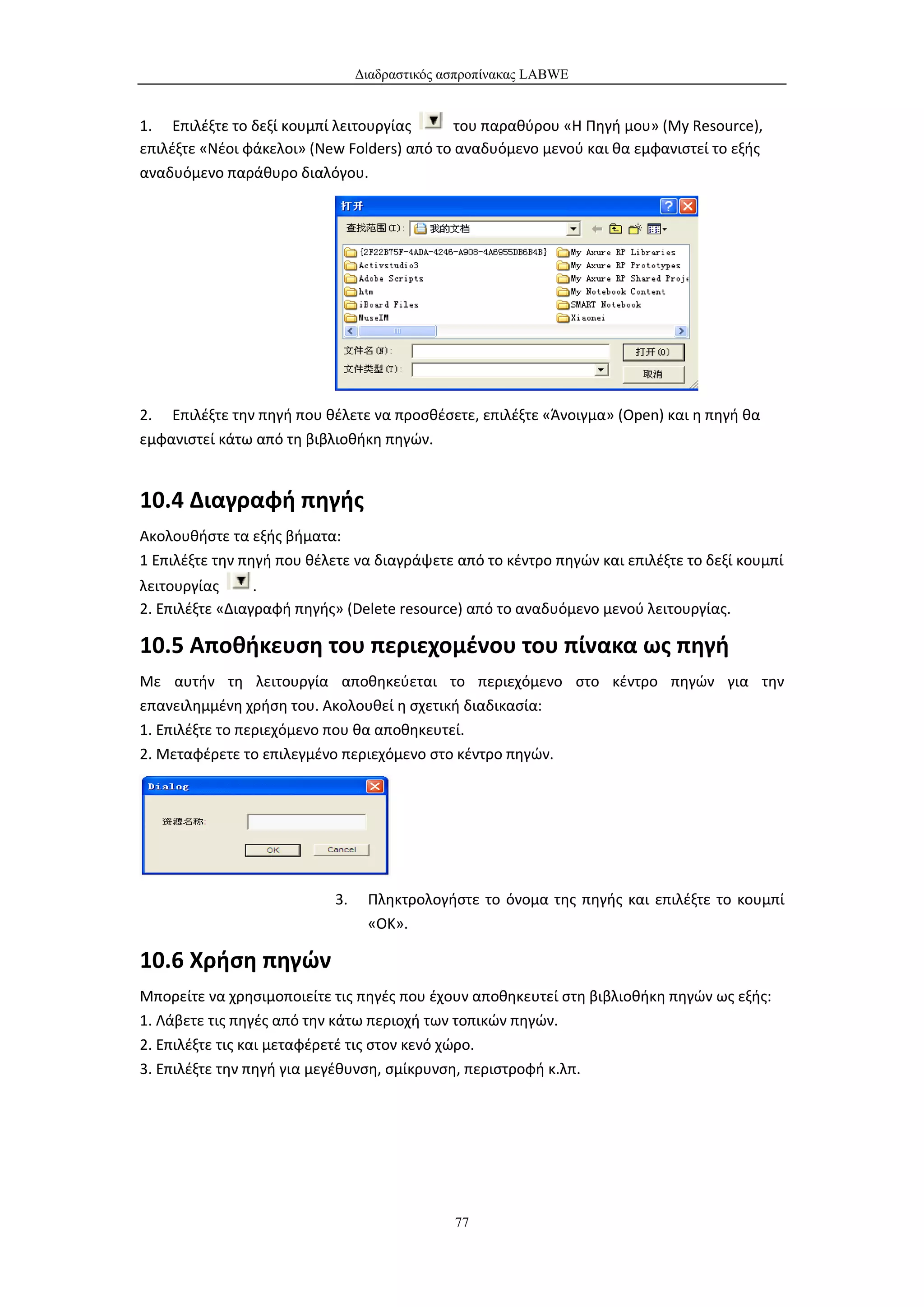 Διαδραστικός ασπροπίνακας LABWE


1. Επιλέξτε το δεξί κουμπί λειτουργίας       του παραθύρου «Η Πηγή μου» (My Resource),
επιλέξτε «Νέοι φάκελοι» (New Folders) από το αναδυόμενο μενού και θα εμφανιστεί το εξής
αναδυόμενο παράθυρο διαλόγου.




2. Επιλέξτε την πηγή που θέλετε να προσθέσετε, επιλέξτε «Άνοιγμα» (Open) και η πηγή θα
εμφανιστεί κάτω από τη βιβλιοθήκη πηγών.


10.4 Διαγραφή πηγής
Ακολουθήστε τα εξής βήματα:
1 Επιλέξτε την πηγή που θέλετε να διαγράψετε από το κέντρο πηγών και επιλέξτε το δεξί κουμπί
λειτουργίας      .
2. Επιλέξτε «Διαγραφή πηγής» (Delete resource) από το αναδυόμενο μενού λειτουργίας.

10.5 Αποθήκευση του περιεχομένου του πίνακα ως πηγή
Με αυτήν τη λειτουργία αποθηκεύεται το περιεχόμενο στο κέντρο πηγών για την
επανειλημμένη χρήση του. Ακολουθεί η σχετική διαδικασία:
1. Επιλέξτε το περιεχόμενο που θα αποθηκευτεί.
2. Μεταφέρετε το επιλεγμένο περιεχόμενο στο κέντρο πηγών.




                           3.    Πληκτρολογήστε το όνομα της πηγής και επιλέξτε το κουμπί
                                 «ΟΚ».

10.6 Χρήση πηγών
Μπορείτε να χρησιμοποιείτε τις πηγές που έχουν αποθηκευτεί στη βιβλιοθήκη πηγών ως εξής:
1. Λάβετε τις πηγές από την κάτω περιοχή των τοπικών πηγών.
2. Επιλέξτε τις και μεταφέρετέ τις στον κενό χώρο.
3. Επιλέξτε την πηγή για μεγέθυνση, σμίκρυνση, περιστροφή κ.λπ.




                                              77
 