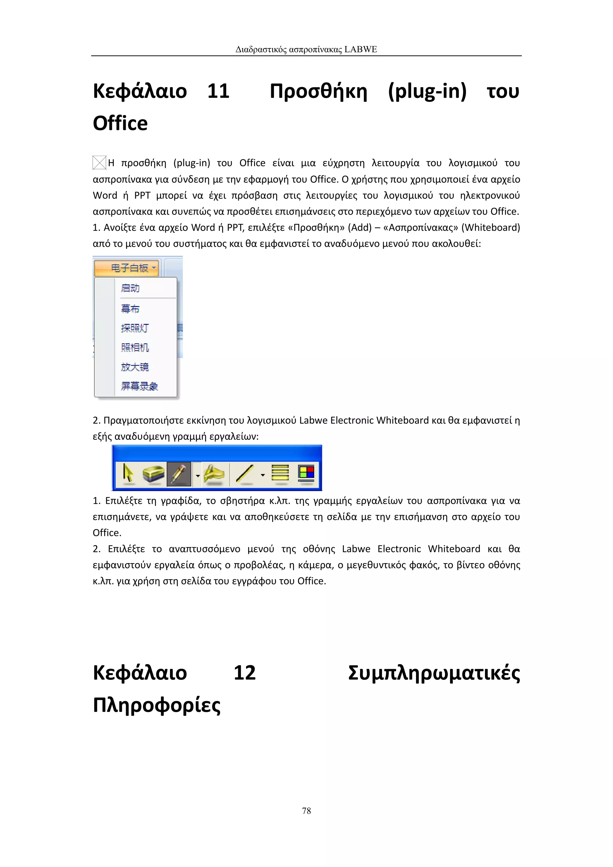 Διαδραστικός ασπροπίνακας LABWE



Κεφάλαιο 11                          Προσθήκη (plug-in) του
Office
   Η προσθήκη (plug-in) του Office είναι μια εύχρηστη λειτουργία του λογισμικού του
ασπροπίνακα για σύνδεση με την εφαρμογή του Office. Ο χρήστης που χρησιμοποιεί ένα αρχείο
Word ή PPT μπορεί να έχει πρόσβαση στις λειτουργίες του λογισμικού του ηλεκτρονικού
ασπροπίνακα και συνεπώς να προσθέτει επισημάνσεις στο περιεχόμενο των αρχείων του Office.
1. Ανοίξτε ένα αρχείο Word ή PPT, επιλέξτε «Προσθήκη» (Add) – «Ασπροπίνακας» (Whiteboard)
από το μενού του συστήματος και θα εμφανιστεί το αναδυόμενο μενού που ακολουθεί:




2. Πραγματοποιήστε εκκίνηση του λογισμικού Labwe Electronic Whiteboard και θα εμφανιστεί η
εξής αναδυόμενη γραμμή εργαλείων:




1. Επιλέξτε τη γραφίδα, το σβηστήρα κ.λπ. της γραμμής εργαλείων του ασπροπίνακα για να
επισημάνετε, να γράψετε και να αποθηκεύσετε τη σελίδα με την επισήμανση στο αρχείο του
Office.
2. Επιλέξτε το αναπτυσσόμενο μενού της οθόνης Labwe Electronic Whiteboard και θα
εμφανιστούν εργαλεία όπως ο προβολέας, η κάμερα, ο μεγεθυντικός φακός, το βίντεο οθόνης
κ.λπ. για χρήση στη σελίδα του εγγράφου του Office.




Κεφάλαιο    12                                        Συμπληρωματικές
Πληροφορίες



                                            78
 