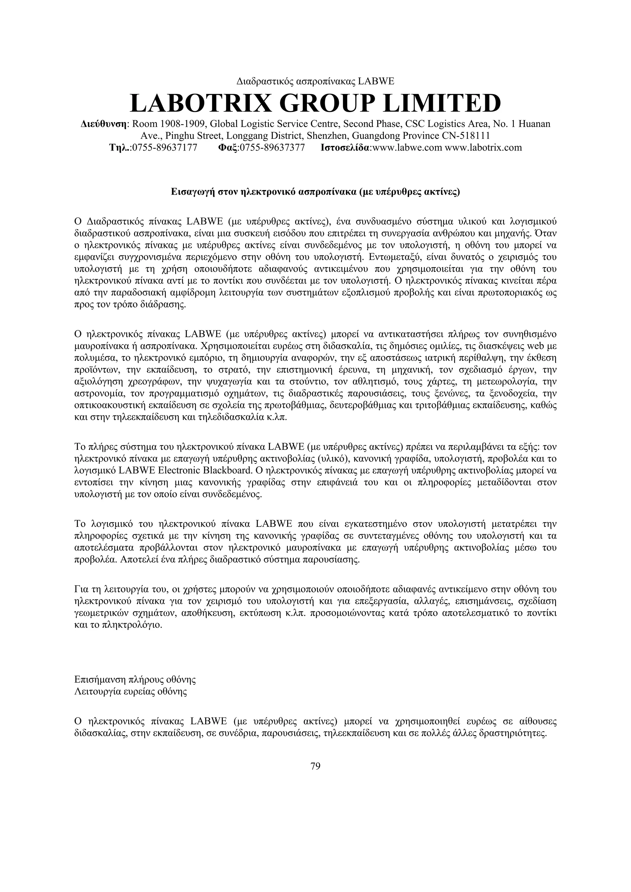 Διαδραστικός ασπροπίνακας LABWE

            LABOTRIX GROUP LIMITED
 Διεύθυνση: Room 1908-1909, Global Logistic Service Centre, Second Phase, CSC Logistics Area, No. 1 Huanan
              Ave., Pinghu Street, Longgang District, Shenzhen, Guangdong Province CN-518111
       Τηλ.:0755-89637177       Φαξ:0755-89637377        Ιστοσελίδα:www.labwe.com www.labotrix.com



                     Εισαγωγή στον ηλεκτρονικό ασπροπίνακα (με υπέρυθρες ακτίνες)

Ο Διαδραστικός πίνακας LABWE (με υπέρυθρες ακτίνες), ένα συνδυασμένο σύστημα υλικού και λογισμικού
διαδραστικού ασπροπίνακα, είναι μια συσκευή εισόδου που επιτρέπει τη συνεργασία ανθρώπου και μηχανής. Όταν
ο ηλεκτρονικός πίνακας με υπέρυθρες ακτίνες είναι συνδεδεμένος με τον υπολογιστή, η οθόνη του μπορεί να
εμφανίζει συγχρονισμένα περιεχόμενο στην οθόνη του υπολογιστή. Εντωμεταξύ, είναι δυνατός ο χειρισμός του
υπολογιστή με τη χρήση οποιουδήποτε αδιαφανούς αντικειμένου που χρησιμοποιείται για την οθόνη του
ηλεκτρονικού πίνακα αντί με το ποντίκι που συνδέεται με τον υπολογιστή. Ο ηλεκτρονικός πίνακας κινείται πέρα
από την παραδοσιακή αμφίδρομη λειτουργία των συστημάτων εξοπλισμού προβολής και είναι πρωτοποριακός ως
προς τον τρόπο διάδρασης.

Ο ηλεκτρονικός πίνακας LABWE (με υπέρυθρες ακτίνες) μπορεί να αντικαταστήσει πλήρως τον συνηθισμένο
μαυροπίνακα ή ασπροπίνακα. Χρησιμοποιείται ευρέως στη διδασκαλία, τις δημόσιες ομιλίες, τις διασκέψεις web με
πολυμέσα, το ηλεκτρονικό εμπόριο, τη δημιουργία αναφορών, την εξ αποστάσεως ιατρική περίθαλψη, την έκθεση
προϊόντων, την εκπαίδευση, το στρατό, την επιστημονική έρευνα, τη μηχανική, τον σχεδιασμό έργων, την
αξιολόγηση χρεογράφων, την ψυχαγωγία και τα στούντιο, τον αθλητισμό, τους χάρτες, τη μετεωρολογία, την
αστρονομία, τον προγραμματισμό οχημάτων, τις διαδραστικές παρουσιάσεις, τους ξενώνες, τα ξενοδοχεία, την
οπτικοακουστική εκπαίδευση σε σχολεία της πρωτοβάθμιας, δευτεροβάθμιας και τριτοβάθμιας εκπαίδευσης, καθώς
και στην τηλεεκπαίδευση και τηλεδιδασκαλία κ.λπ.

Το πλήρες σύστημα του ηλεκτρονικού πίνακα LABWE (με υπέρυθρες ακτίνες) πρέπει να περιλαμβάνει τα εξής: τον
ηλεκτρονικό πίνακα με επαγωγή υπέρυθρης ακτινοβολίας (υλικό), κανονική γραφίδα, υπολογιστή, προβολέα και το
λογισμικό LABWE Electronic Blackboard. Ο ηλεκτρονικός πίνακας με επαγωγή υπέρυθρης ακτινοβολίας μπορεί να
εντοπίσει την κίνηση μιας κανονικής γραφίδας στην επιφάνειά του και οι πληροφορίες μεταδίδονται στον
υπολογιστή με τον οποίο είναι συνδεδεμένος.

Το λογισμικό του ηλεκτρονικού πίνακα LABWE που είναι εγκατεστημένο στον υπολογιστή μετατρέπει την
πληροφορίες σχετικά με την κίνηση της κανονικής γραφίδας σε συντεταγμένες οθόνης του υπολογιστή και τα
αποτελέσματα προβάλλονται στον ηλεκτρονικό μαυροπίνακα με επαγωγή υπέρυθρης ακτινοβολίας μέσω του
προβολέα. Αποτελεί ένα πλήρες διαδραστικό σύστημα παρουσίασης.

Για τη λειτουργία του, οι χρήστες μπορούν να χρησιμοποιούν οποιοδήποτε αδιαφανές αντικείμενο στην οθόνη του
ηλεκτρονικού πίνακα για τον χειρισμό του υπολογιστή και για επεξεργασία, αλλαγές, επισημάνσεις, σχεδίαση
γεωμετρικών σχημάτων, αποθήκευση, εκτύπωση κ.λπ. προσομοιώνοντας κατά τρόπο αποτελεσματικό το ποντίκι
και το πληκτρολόγιο.




Επισήμανση πλήρους οθόνης
Λειτουργία ευρείας οθόνης

Ο ηλεκτρονικός πίνακας LABWE (με υπέρυθρες ακτίνες) μπορεί να χρησιμοποιηθεί ευρέως σε αίθουσες
διδασκαλίας, στην εκπαίδευση, σε συνέδρια, παρουσιάσεις, τηλεεκπαίδευση και σε πολλές άλλες δραστηριότητες.


                                                     79
 