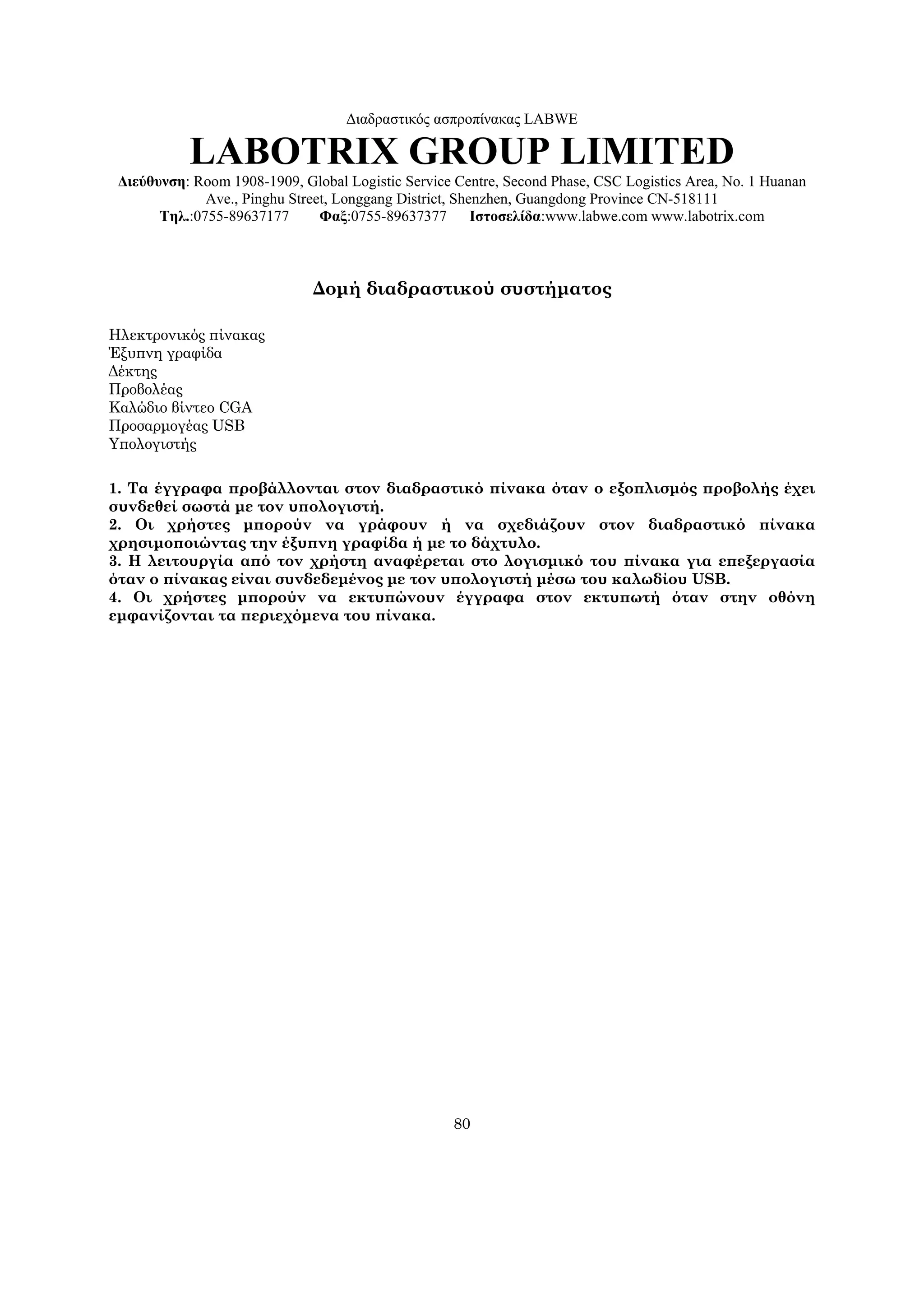 Διαδραστικός ασπροπίνακας LABWE

           LABOTRIX GROUP LIMITED
 Διεύθυνση: Room 1908-1909, Global Logistic Service Centre, Second Phase, CSC Logistics Area, No. 1 Huanan
              Ave., Pinghu Street, Longgang District, Shenzhen, Guangdong Province CN-518111
       Τηλ.:0755-89637177       Φαξ:0755-89637377        Ιστοσελίδα:www.labwe.com www.labotrix.com



                              Δομή διαδραστικού συστήματος

Ηλεκτρονικός πίνακας
Έξυπνη γραφίδα
Δέκτης
Προβολέας
Καλώδιο βίντεο CGA
Προσαρμογέας USB
Υπολογιστής

1. Τα έγγραφα προβάλλονται στον διαδραστικό πίνακα όταν ο εξοπλισμός προβολής έχει
συνδεθεί σωστά με τον υπολογιστή.
2. Οι χρήστες μπορούν να γράφουν ή να σχεδιάζουν στον διαδραστικό πίνακα
χρησιμοποιώντας την έξυπνη γραφίδα ή με το δάχτυλο.
3. Η λειτουργία από τον χρήστη αναφέρεται στο λογισμικό του πίνακα για επεξεργασία
όταν ο πίνακας είναι συνδεδεμένος με τον υπολογιστή μέσω του καλωδίου USB.
4. Οι χρήστες μπορούν να εκτυπώνουν έγγραφα στον εκτυπωτή όταν στην οθόνη
εμφανίζονται τα περιεχόμενα του πίνακα.




                                                    80
 