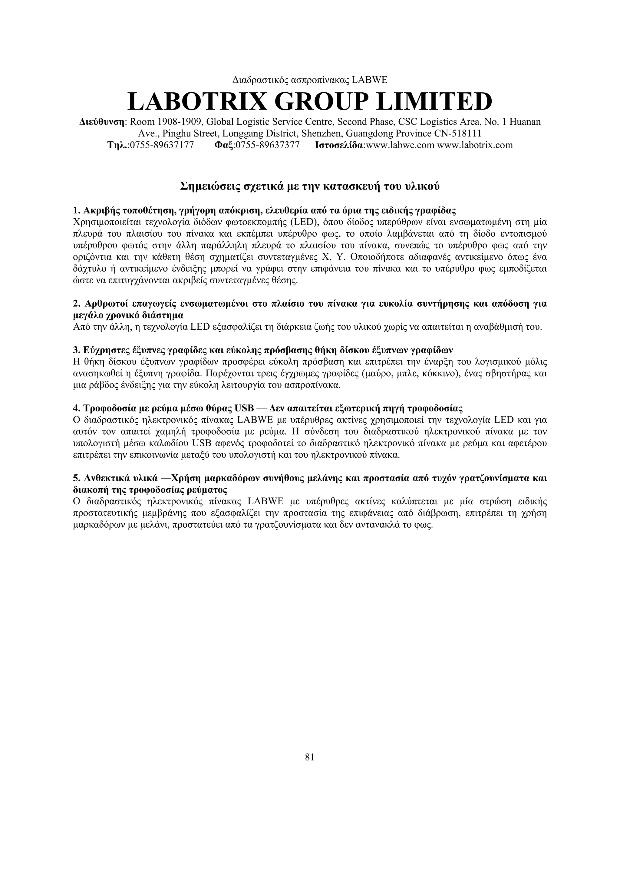 Διαδραστικός ασπροπίνακας LABWE

            LABOTRIX GROUP LIMITED
 Διεύθυνση: Room 1908-1909, Global Logistic Service Centre, Second Phase, CSC Logistics Area, No. 1 Huanan
              Ave., Pinghu Street, Longgang District, Shenzhen, Guangdong Province CN-518111
       Τηλ.:0755-89637177       Φαξ:0755-89637377        Ιστοσελίδα:www.labwe.com www.labotrix.com



                        Σημειώσεις σχετικά με την κατασκευή του υλικού
1. Ακριβής τοποθέτηση, γρήγορη απόκριση, ελευθερία από τα όρια της ειδικής γραφίδας
Χρησιμοποιείται τεχνολογία διόδων φωτοεκπομπής (LED), όπου δίοδος υπερύθρων είναι ενσωματωμένη στη μία
πλευρά του πλαισίου του πίνακα και εκπέμπει υπέρυθρο φως, το οποίο λαμβάνεται από τη δίοδο εντοπισμού
υπέρυθρου φωτός στην άλλη παράλληλη πλευρά το πλαισίου του πίνακα, συνεπώς το υπέρυθρο φως από την
οριζόντια και την κάθετη θέση σχηματίζει συντεταγμένες X, Y. Οποιοδήποτε αδιαφανές αντικείμενο όπως ένα
δάχτυλο ή αντικείμενο ένδειξης μπορεί να γράφει στην επιφάνεια του πίνακα και το υπέρυθρο φως εμποδίζεται
ώστε να επιτυγχάνονται ακριβείς συντεταγμένες θέσης.

2. Αρθρωτοί επαγωγείς ενσωματωμένοι στο πλαίσιο του πίνακα για ευκολία συντήρησης και απόδοση για
μεγάλο χρονικό διάστημα
Από την άλλη, η τεχνολογία LED εξασφαλίζει τη διάρκεια ζωής του υλικού χωρίς να απαιτείται η αναβάθμισή του.

3. Εύχρηστες έξυπνες γραφίδες και εύκολης πρόσβασης θήκη δίσκου έξυπνων γραφίδων
Η θήκη δίσκου έξυπνων γραφίδων προσφέρει εύκολη πρόσβαση και επιτρέπει την έναρξη του λογισμικού μόλις
ανασηκωθεί η έξυπνη γραφίδα. Παρέχονται τρεις έγχρωμες γραφίδες (μαύρο, μπλε, κόκκινο), ένας σβηστήρας και
μια ράβδος ένδειξης για την εύκολη λειτουργία του ασπροπίνακα.

4. Τροφοδοσία με ρεύμα μέσω θύρας USB — Δεν απαιτείται εξωτερική πηγή τροφοδοσίας
Ο διαδραστικός ηλεκτρονικός πίνακας LABWE με υπέρυθρες ακτίνες χρησιμοποιεί την τεχνολογία LED και για
αυτόν τον απαιτεί χαμηλή τροφοδοσία με ρεύμα. Η σύνδεση του διαδραστικού ηλεκτρονικού πίνακα με τον
υπολογιστή μέσω καλωδίου USB αφενός τροφοδοτεί το διαδραστικό ηλεκτρονικό πίνακα με ρεύμα και αφετέρου
επιτρέπει την επικοινωνία μεταξύ του υπολογιστή και του ηλεκτρονικού πίνακα.

5. Ανθεκτικά υλικά —Χρήση μαρκαδόρων συνήθους μελάνης και προστασία από τυχόν γρατζουνίσματα και
διακοπή της τροφοδοσίας ρεύματος
Ο διαδραστικός ηλεκτρονικός πίνακας LABWE με υπέρυθρες ακτίνες καλύπτεται με μία στρώση ειδικής
προστατευτικής μεμβράνης που εξασφαλίζει την προστασία της επιφάνειας από διάβρωση, επιτρέπει τη χρήση
μαρκαδόρων με μελάνι, προστατεύει από τα γρατζουνίσματα και δεν αντανακλά το φως.




                                                    81
 