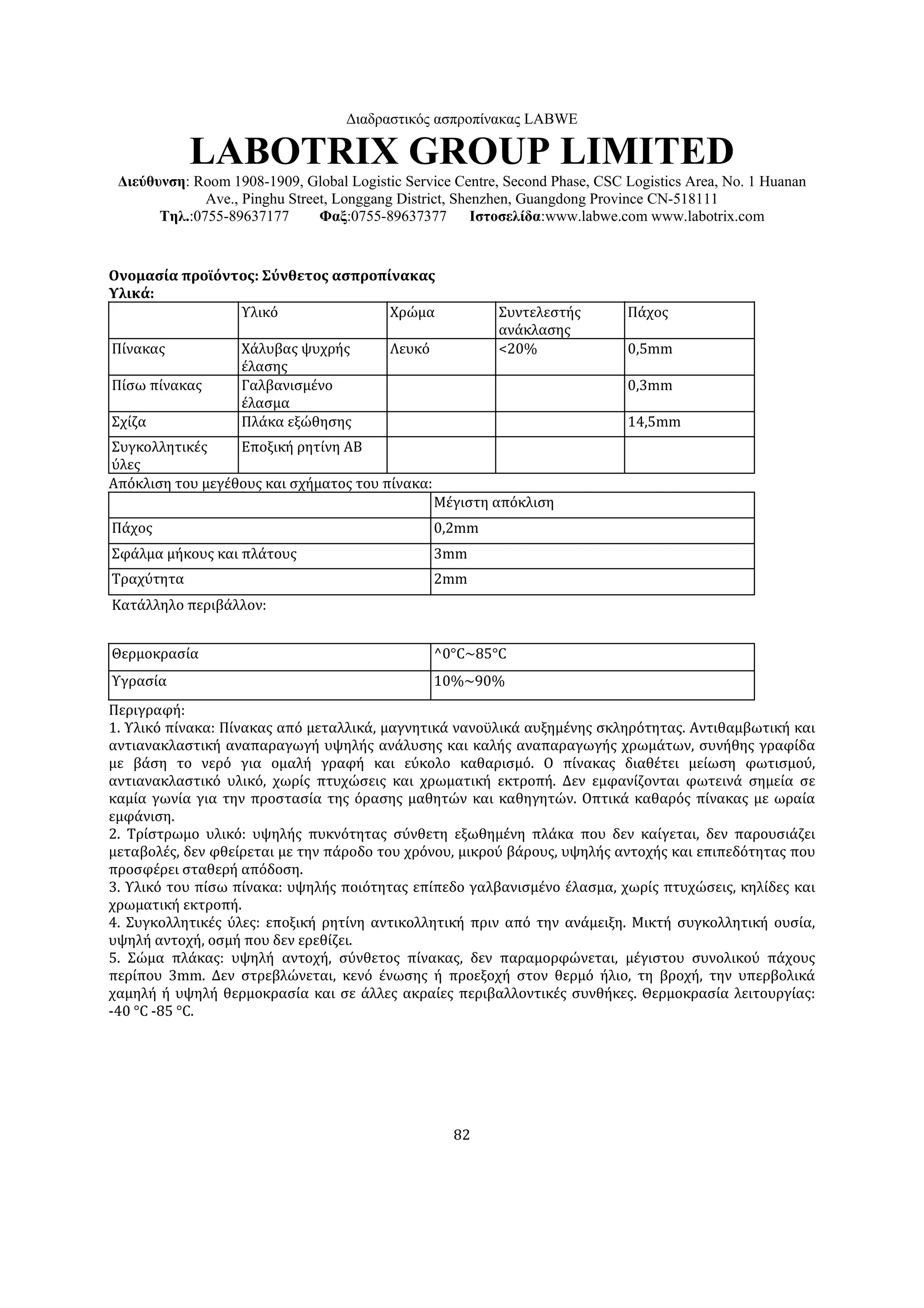 Διαδραστικός ασπροπίνακας LABWE

            LABOTRIX GROUP LIMITED
 Διεύθυνση: Room 1908-1909, Global Logistic Service Centre, Second Phase, CSC Logistics Area, No. 1 Huanan
              Ave., Pinghu Street, Longgang District, Shenzhen, Guangdong Province CN-518111
       Τηλ.:0755-89637177       Φαξ:0755-89637377        Ιστοσελίδα:www.labwe.com www.labotrix.com


Ονομασία προϊόντος: Σύνθετος ασπροπίνακας
Υλικά: 
                Υλικό               Χρώμα                  Συντελεστής        Πάχος
                                                           ανάκλασης
Πίνακας            Χάλυβας ψυχρής         Λευκό            <20%               0,5mm
                   έλασης
Πίσω πίνακας       Γαλβανισμένο                                               0,3mm
                   έλασμα
Σχίζα              Πλάκα εξώθησης                                             14,5mm
Συγκολλητικές     Εποξική ρητίνη ΑΒ
ύλες
Απόκλιση του μεγέθους και σχήματος του πίνακα:
                                                  Μέγιστη απόκλιση
Πάχος                                             0,2mm
Σφάλμα μήκους και πλάτους                         3mm
Τραχύτητα                                         2mm
Κατάλληλο περιβάλλον:


Θερμοκρασία                                       ^0°C~85°C
Υγρασία                                           10%~90%
Περιγραφή:
1. Υλικό πίνακα: Πίνακας από μεταλλικά, μαγνητικά νανοϋλικά αυξημένης σκληρότητας. Αντιθαμβωτική και
αντιανακλαστική αναπαραγωγή υψηλής ανάλυσης και καλής αναπαραγωγής χρωμάτων, συνήθης γραφίδα
με βάση το νερό για ομαλή γραφή και εύκολο καθαρισμό. Ο πίνακας διαθέτει μείωση φωτισμού,
αντιανακλαστικό υλικό, χωρίς πτυχώσεις και χρωματική εκτροπή. Δεν εμφανίζονται φωτεινά σημεία σε
καμία γωνία για την προστασία της όρασης μαθητών και καθηγητών. Οπτικά καθαρός πίνακας με ωραία
εμφάνιση.
2. Τρίστρωμο υλικό: υψηλής πυκνότητας σύνθετη εξωθημένη πλάκα που δεν καίγεται, δεν παρουσιάζει
μεταβολές, δεν φθείρεται με την πάροδο του χρόνου, μικρού βάρους, υψηλής αντοχής και επιπεδότητας που
προσφέρει σταθερή απόδοση.
3. Υλικό του πίσω πίνακα: υψηλής ποιότητας επίπεδο γαλβανισμένο έλασμα, χωρίς πτυχώσεις, κηλίδες και
χρωματική εκτροπή.
4. Συγκολλητικές ύλες: εποξική ρητίνη αντικολλητική πριν από την ανάμειξη. Μικτή συγκολλητική ουσία,
υψηλή αντοχή, οσμή που δεν ερεθίζει.
5. Σώμα πλάκας: υψηλή αντοχή, σύνθετος πίνακας, δεν παραμορφώνεται, μέγιστου συνολικού πάχους
περίπου 3mm. Δεν στρεβλώνεται, κενό ένωσης ή προεξοχή στον θερμό ήλιο, τη βροχή, την υπερβολικά
χαμηλή ή υψηλή θερμοκρασία και σε άλλες ακραίες περιβαλλοντικές συνθήκες. Θερμοκρασία λειτουργίας:
-40 °C -85 °C.




                                                    82
 