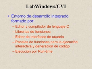 LabWindows/CVI Entorno de desarrollo integrado formado por: Editor y compilador de lenguaje C Librerías de funciones Editor de interfaces de usuario Paneles de funciones para la ejecución interactiva y generación de código Ejecución por Run-time 