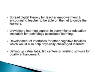  Spread digital literacy for teacher empowerment &
encouraging teacher to be able on the net to guide the
learners.
 providing e-learning support to every higher education
institution for technology associated learning.
 Development of interfaces for other cognitive faculties
which would also help physically challenged learners.
 Setting up virtual labs, lab centers & finishing schools for
quality enhancement.
 