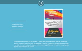 niestabilne czasy,
trwałość strategii
Długookresowe strategie już nie działają – stawia tezę Nassim Nicholas Taleb. W dzisiejszym
świecie przeważa to, co nieznane, przypadkowe i zmienne. „Niektórym rzeczom służą wstrząsy;
rozwijają się i rozkwitają pod wpływem zmienności, przypadkowości, nieładu i stresu; przygody,
ryzyko i niepewność to ich żywioł”
 
