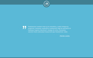 Podstawowym zasobem miast są ich mieszkańcy. Ludzka inteligencja,
pragnienia, motywacje, wyobraźnia i kreatywność stają się ważniejsze od
lokalizacji, bogactw naturalnych i dostępu do rynku. O przyszłym
sukcesie miasta zadecyduje kreatywność jego mieszkańców i władz. 
Charles Landry
„
 