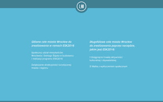 I Osiągnięcie trwałej aktywności
kulturalnej i obywatelskiej
!
II Walka z wykluczeniem społecznym
Główne cele miasta Wrocław do
zrealizowania w ramach ESK2016
Długofalowe cele miasta Wrocław
do zrealizowania poprzez narzędzie,
jakim jest ESK2016:
Społeczny udział mieszkańców
Wrocławia i Dolnego Śląska w budowaniu
i realizacji programu ESK2016
!
Zwiększanie atrakcyjności turystycznej
miasta i regionu
 