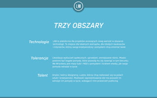 LAB to platoforma dla projektów wnoszących nową wartość w obszarze
technologii. To miejsce dla lokalnych startupów, dla młodych naukowców  
i inżynierów, którzy swoją kreatywnością i pomysłami chcą zmieniać świat.
Technologia
Artyści, twórcy designerzy. Ludzie, którzy chcą realizować się na polach
sztuki i kreatywności. Możliwość zaprezentowania idei ma pozwolić im
wdrożyć ich pomysły w życie, wzbogacić nimi przestrzeń publiczną.
Talent
Tolerancja Likwidacja wykluczeń społecznych, uprzedzeń, zmniejszanie różnic. Miasto
powinno być bogate pomysły, które pozwolą mu się rozwinąć w tym kierunku.
We Wrocławiu jest masa ludzi i NGO z pomysłami i brakiem wiedzy, jak swoje
pomysły wdrażać w życie.
TRZY OBSZARY
 