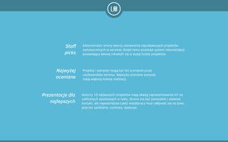Administrator strony tworzy zestawienia najciekawszych projektów
zamieszczonych w serwisie. Dzięki temu powstaje system rekomendacji
pozwalający łatwiej odnaleźć się w dużej liczbie projektów.
Projekty i pomysły mogą być też ocenianie przez
użytkowników serwisu. Najwyżej oceniane pomysły
mają większą szansę realizacji.
Autorzy 10 najlepszych projektów mają okazję zaprezentowania ich na
cyklicznych spotkaniach w realu. Strona ma być pomostem i ułatwiać
kontakt, ale najważniejsza cześć współpracy musi odbywać się na żywo,
poprzez spotkania, rozmowy, dyskusje.
Staff
picks
Najwyżej
oceniane
Prezentacje dla
najlepszych
 