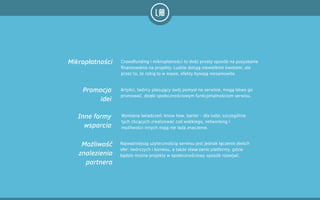 Crowdfunding i mikropłatności to dość prosty sposób na pozyskanie
finansowania na projekty. Ludzie dotują niewielkimi kwotami, ale
przez to, że robią to w masie, efekty bywają niesamowite.
Artyści, twórcy plasujący swój pomysł na serwisie, mogą łatwo go
promować, dzięki społecznościowym funkcjonalnościom serwisu.
Najważniejszą użytecznością serwisu jest jednak łączenie dwóch
sfer: twórczych i biznesu, a także stwarzanie platformy, gdzie
będzie można projekty w społecznościowy sposób rozwijać.
Wymiana świadczeń, know how, barter - dla ludzi, szczególnie
tych chcących zrealizować coś wielkiego, networking i
możliwości innych mają nie lada znaczenie.
Mikropłatności
Promocja
idei
Możliwość
znalezienia
partnera
Inne formy
wsparcia
 