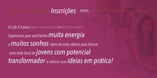 O Lab X Agenda Inscrições

PERFIL TAXA DE PARTICIPAÇÃO COMO SE INSCREVER

O Lab X é para jovens universitários e recém formados.

muita energia
e muitos sonhos além de estar aberto para formar
uma rede local de jovens com potencial
transformador e colocar suas ideias em prática!
Esperamos que você tenha

 
