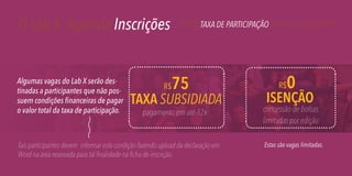 O Lab X Agenda Inscrições

Algumas vagas do Lab X serão destinadas a participantes que não possuem condições financeiras de pagar
o valor total da taxa de participação.

R$

PERFIL TAXA DE PARTICIPAÇÃO COMO SE INSCREVER

75

TAXA SUBSIDIADA
pagamento em até 12x

Tais participantes devem informar esta condição fazendo upload da declaração em
Word na área reservada para tal finalidade na ficha de inscrição.

0

R$

ISENÇÃO

concessão de bolsas
limitadas por edição
Estas são vagas limitadas.

 