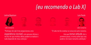 {eu recomendo o Lab X}
Letícia Baptison

Labx Campinas

“Participar do Lab X me proporcionou uma

experiência incrível, com pessoas ótimas e
me fez ver que minhas ideias podem se realizar e
tudo depende de meus esforços.”

Luís Paulo

Labx Campinas

“O Labx me fez analisar as coisas de outra maneira,
tive que tomar atitude, dar o
primeiro passo, e nunca achei que isso
poderia me trazer tamanha satisfação.”

 