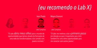{eu recomendo o Lab X}
Ivan Prado

Labx Campinas

“O Labx abriu meus olhos para o mundo de
oportunidades que temos através da formação de
uma rede de transformadores e do contato com
jovens incríveis.”

Mayra Gianoni

Labx Campinas

“O Labx me motivou a dar o primeiro passo
em direção ao que é importante para mim.
Também foi uma ótima oportunidade para
me conectar com outros jovens.”

 