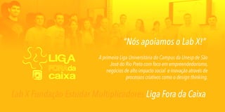“Nós apoiamos o Lab X!”
A primeira Liga Universitária do Campus da Unesp de São
José do Rio Preto com foco em empreendedorismo,
negócios de alto impacto social e inovação através de
processos criativos como o design thinking.

Lab X Fundação Estudar Multiplicadores Liga Fora da Caixa

 