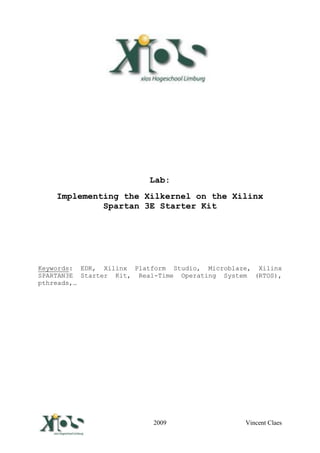 Lab:
      Implementing the Xilkernel on the Xilinx
               Spartan 3E Starter Kit




Keywords: EDK, Xilinx Platform Studio, Microblaze, Xilinx
SPARTAN3E Starter Kit, Real-Time Operating System (RTOS),
pthreads,…




Vincent Claes             2009                  Vincent Claes
 