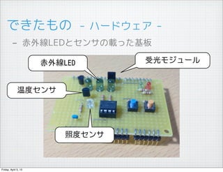 できたもの　- ハードウェア -
         - 赤外線LEDとセンサの載った基板
                      赤外線LED      受光モジュール


              温度センサ




                          照度センサ



Friday, April 5, 13
 