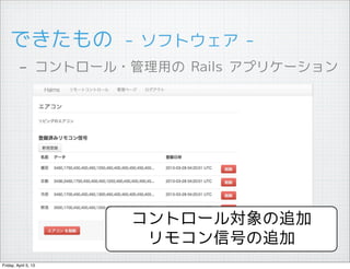 できたもの　- ソフトウェア -
         - コントロール・管理用の Rails アプリケーション




                      コントロール対象の追加
                       リモコン信号の追加
Friday, April 5, 13
 