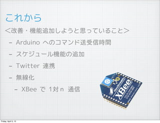 これから
    ＜改善・機能追加しようと思っていること＞
         -        Arduino へのコマンド送受信時間
         -        スケジュール機能の追加
         -        Twitter 連携
         -        無線化
                - XBee で 1対ｎ 通信


Friday, April 5, 13
 