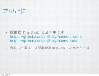 さいごに


         - 成果物は github で公開中です
                  https://github.com/shiftky/haims-arduino
                  https://github.com/shiftky/haims-rails

         - 今年もラボユース開発合宿参加できてよかったです




Friday, April 5, 13
 