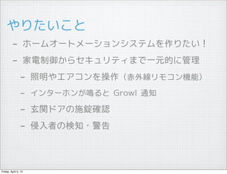 やりたいこと
         - ホームオートメーションシステムを作りたい！
         - 家電制御からセキュリティまで一元的に管理
          - 照明やエアコンを操作（赤外線リモコン機能）
                - インターホンが鳴ると Growl 通知
                - 玄関ドアの施錠確認
                - 侵入者の検知・警告


Friday, April 5, 13
 