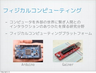 フィジカルコンピューティング

         - コンピュータを外部の世界に繋ぎ人間との
                  インタラクションのありかたを探る研究分野
         - フィジカルコンピューティングプラットフォーム




                      Arduino   Gainer
Friday, April 5, 13
 