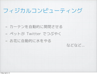 フィジカルコンピューティング

         - カーテンを自動的に開閉させる
         - ペットが Twitter でつぶやく
         - お花に自動的に水をやる
                  　　　　　　　　　　　　　　　などなど...




Friday, April 5, 13
 