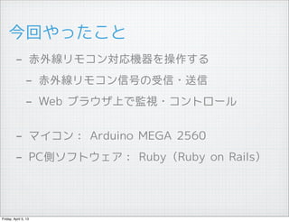 今回やったこと
         - 赤外線リモコン対応機器を操作する
          - 赤外線リモコン信号の受信・送信
          - Web ブラウザ上で監視・コントロール

         - マイコン： Arduino MEGA 2560
         - PC側ソフトウェア： Ruby（Ruby on Rails）



Friday, April 5, 13
 