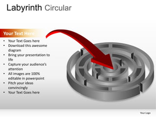 Labyrinth Circular

Your Text Here
• Your Text Goes here
• Download this awesome
  diagram
• Bring your presentation to
  life
• Capture your audience’s
  attention
• All images are 100%
  editable in powerpoint
• Pitch your ideas
  convincingly
• Your Text Goes here




                               Your Logo
 