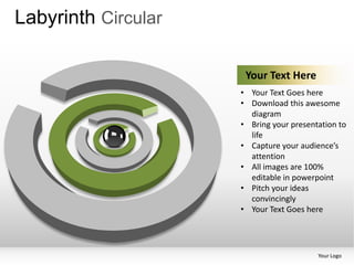 Labyrinth Circular

                      Your Text Here
                     • Your Text Goes here
                     • Download this awesome
                       diagram
                     • Bring your presentation to
                       life
                     • Capture your audience’s
                       attention
                     • All images are 100%
                       editable in powerpoint
                     • Pitch your ideas
                       convincingly
                     • Your Text Goes here




                                         Your Logo
 