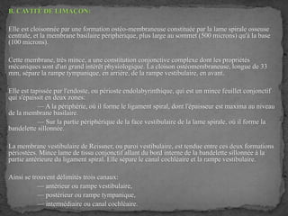 B. CAVITÉ DE LIMAÇON:
Elle est cloisonnée par une formation ostéo-membraneuse constituée par la lame spirale osseuse
centrale, et la membrane basilaire périphérique, plus large au sommet (500 microns) qu'à la base
(100 microns).
Cette membrane, très mince, a une constitution conjonctive complexe dont les propriétés
mécaniques sont d'un grand intérêt physiologique. La cloison ostéomembraneuse, longue de 33
mm, sépare la rampe tympanique, en arrière, de la rampe vestibulaire, en avant.
Elle est tapissée par l'endoste, ou périoste endolabyrinthique, qui est un mince feuillet conjonctif
qui s'épaissit en deux zones:
— A la périphérie, où il forme le ligament spiral, dont l'épaisseur est maxima au niveau
de la membrane basilaire.
— Sur la partie périphérique de la face vestibulaire de la lame spirale, où il forme la
bandelette sillonnée.
La membrane vestibulaire de Reissner, ou paroi vestibulaire, est tendue entre ces deux formations
périostées. Mince lame de tissu conjonctif allant du bord interne de la bandelette sillonnée à la
partie antérieure du ligament spiral. Elle sépare le canal cochléaire et la rampe vestibulaire.
Ainsi se trouvent délimités trois canaux:
— antérieur ou rampe vestibulaire,
— postérieur ou rampe tympanique,
— intermédiaire ou canal cochléaire.
 