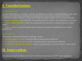 I. Vascularisation:
A. ARTÉRIELLE:
L'artère labyrinthique, ou auditive interne, qui dépend du système vertébrobasilaire, assure seule
l'irrigation du labyrinthe membraneux. Il s'agit le plus souvent d'une branche de l'artère
cérébelleuse antéro-inférieure. Elle se divise dans le conduit auditif interne, en trois branches:
— Artère vestibulaire: pour l'utricule, une grande partie des canaux, une petite partie du saccule.
— Artère cochléovestibulaire: pour une grande partie du saccule, le canal postérieur, la spire
basale.
— Artère cochléaire: pour l'ensemble de la cochlée, les macules vestibulaires et les crêtes
ampullaires.
B. VEINEUSE:
Trois troncs collecteurs assurent le drainage veineux:
— La Veine auditive interne: se termine dans le sinus pétreux supérieur.
— La Veine de l'aqueduc de la cochlée: se termine dans le sinus pétreux inférieur.
— La Veine de l'aqueduc du vestibule: c'est la veine principale, se termine dans le sinus latéral.
II. Innervation:
Assurée par le nerf cochléaire et le nerf vestibulaire, branches de la 08ème paire crânienne.
 