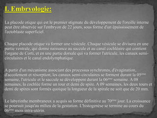 I. Embryologie:
La placode otique qui est le premier stigmate du développement de l'oreille interne
peut être observée sur l'embryon de 22 jours, sous forme d'un épaississement de
l'ectoblaste superficiel.
Chaque placode otique va former une vésicule. Chaque vésicule se divisera en une
partie ventrale, qui donne naissance au saccule et au canal cochléaire qui contient
l'organe de Corti, et en une partie dorsale qui va former l'utricule, les canaux semi-
circulaires et le canal endolymphatique.
A partir d'un mécanisme associant des processus synchrones, d'évagination,
d'accolement et résorption, les canaux semi-circulaires se forment durant la 05ème
semaine, l'utricule et le saccule se développent durant la 06ème semaine. A 08
semaines, la cochlée forme un tour et demi de spire. A 09 semaines, les deux tours et
demi de spires sont formés quoique la longueur de la spirale ne soit que de 20 mm.
Le labyrinthe membraneux a acquis sa forme définitive au 70ème jour. La croissance
se poursuit jusqu'au milieu de la gestation. L'histogenèse se termine au cours du
06ème mois intra-utérin.
 