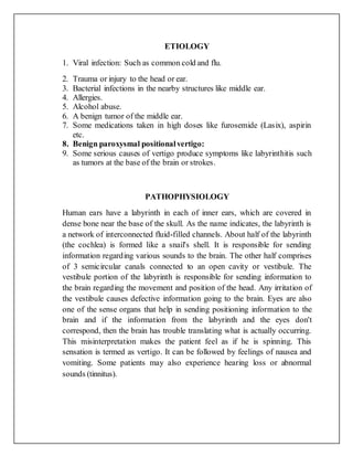 ETIOLOGY
1. Viral infection: Such as common cold and flu.
2. Trauma or injury to the head or ear.
3. Bacterial infections in the nearby structures like middle ear.
4. Allergies.
5. Alcohol abuse.
6. A benign tumor of the middle ear.
7. Some medications taken in high doses like furosemide (Lasix), aspirin
etc.
8. Benign paroxysmal positionalvertigo:
9. Some serious causes of vertigo produce symptoms like labyrinthitis such
as tumors at the base of the brain or strokes.
PATHOPHYSIOLOGY
Human ears have a labyrinth in each of inner ears, which are covered in
dense bone near the base of the skull. As the name indicates, the labyrinth is
a network of interconnected fluid-filled channels. About half of the labyrinth
(the cochlea) is formed like a snail's shell. It is responsible for sending
information regarding various sounds to the brain. The other half comprises
of 3 semicircular canals connected to an open cavity or vestibule. The
vestibule portion of the labyrinth is responsible for sending information to
the brain regarding the movement and position of the head. Any irritation of
the vestibule causes defective information going to the brain. Eyes are also
one of the sense organs that help in sending positioning information to the
brain and if the information from the labyrinth and the eyes don't
correspond, then the brain has trouble translating what is actually occurring.
This misinterpretation makes the patient feel as if he is spinning. This
sensation is termed as vertigo. It can be followed by feelings of nausea and
vomiting. Some patients may also experience hearing loss or abnormal
sounds (tinnitus).
 
