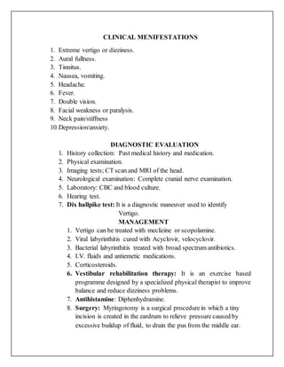 CLINICAL MENIFESTATIONS
1. Extreme vertigo or dizziness.
2. Aural fullness.
3. Tinnitus.
4. Nausea, vomiting.
5. Headache.
6. Fever.
7. Double vision.
8. Facial weakness or paralysis.
9. Neck pain/stiffness
10.Depression/anxiety.
DIAGNOSTIC EVALUATION
1. History collection: Past medical history and medication.
2. Physical examination.
3. Imaging tests; CT scan and MRI of the head.
4. Neurological examination: Complete cranial nerve examination.
5. Laboratory: CBC and blood culture.
6. Hearing test.
7. Dix hallpike test: It is a diagnostic maneuver used to identify
Vertigo.
MANAGEMENT
1. Vertigo can be treated with meclizine or scopolamine.
2. Viral labyrinthitis cured with Acyclovir, velocyclovir.
3. Bacterial labyrinthitis treated with broad spectrum antibiotics.
4. I.V. fluids and antiemetic medications.
5. Corticosteroids.
6. Vestibular rehabilitation therapy: It is an exercise based
programme designed by a specialized physical therapist to improve
balance and reduce dizziness problems.
7. Antihistamine: Diphenhydramine.
8. Surgery: Myringotomy is a surgical procedurein which a tiny
incision is created in the eardrum to relieve pressure caused by
excessive buildup of fluid, to drain the pus from the middle ear.
 