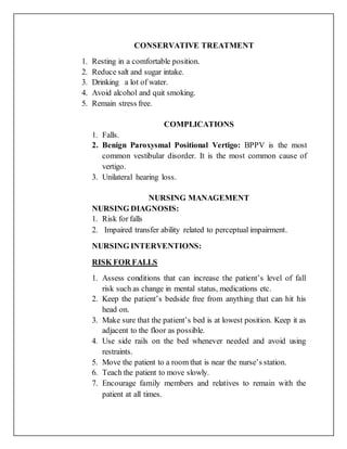 CONSERVATIVE TREATMENT
1. Resting in a comfortable position.
2. Reduce salt and sugar intake.
3. Drinking a lot of water.
4. Avoid alcohol and quit smoking.
5. Remain stress free.
COMPLICATIONS
1. Falls.
2. Benign Paroxysmal Positional Vertigo: BPPV is the most
common vestibular disorder. It is the most common cause of
vertigo.
3. Unilateral hearing loss.
NURSING MANAGEMENT
NURSING DIAGNOSIS:
1. Risk for falls
2. Impaired transfer ability related to perceptual impairment.
NURSING INTERVENTIONS:
RISK FOR FALLS
1. Assess conditions that can increase the patient’s level of fall
risk such as change in mental status, medications etc.
2. Keep the patient’s bedside free from anything that can hit his
head on.
3. Make sure that the patient’s bed is at lowest position. Keep it as
adjacent to the floor as possible.
4. Use side rails on the bed whenever needed and avoid using
restraints.
5. Move the patient to a room that is near the nurse’s station.
6. Teach the patient to move slowly.
7. Encourage family members and relatives to remain with the
patient at all times.
 