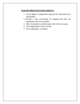 FOR IMPAIRED TRANSFER ABILITY:
1. Assess degree of impairment using the 0-4 functional level
classification.
2. Provide a safe environment by keeping bed rails up,
maintaining bed in low position.
3. Allow the patient to perform tasks at his or her own pace.
4. Encourage patient to move slowly.
5. Give medications as ordered.
 